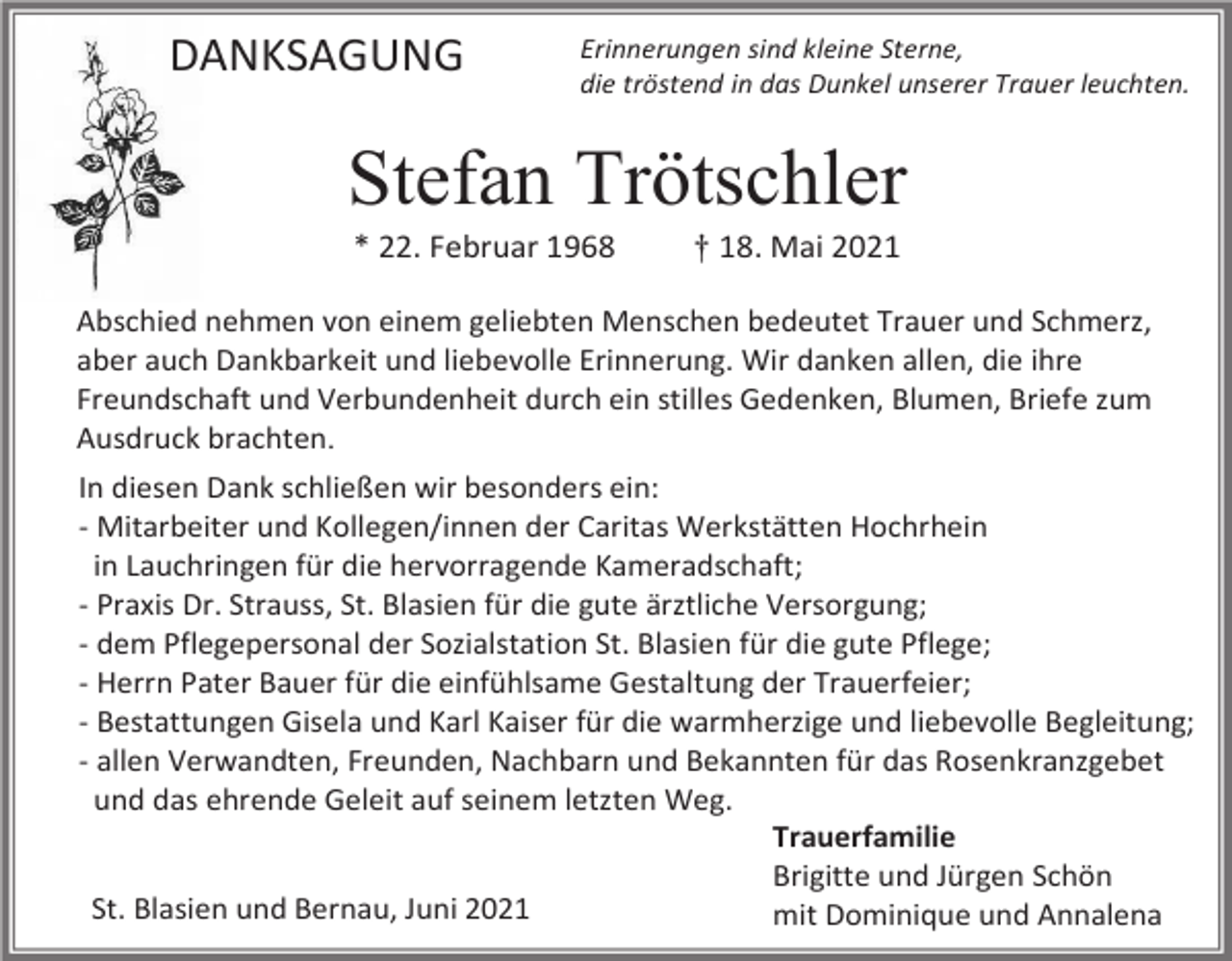 <p>DANKSAGUNG</p><p>Erinnerungen sind kleine Sterne,<br />die tröstend in das Dunkel unserer Trauer leuchten.</p><p>Stefan Trötschler<br />* 22. Februar 1968</p><p>† 18. Mai 2021</p><p>Abschied nehmen von einem geliebten Menschen bedeutet Trauer und Schmerz,<br />aber auch Dankbarkeit und liebevolle Erinnerung. Wir danken allen, die ihre<br />Freundschaft und Verbundenheit durch ein stilles Gedenken, Blumen, Briefe zum<br />Ausdruck brachten.<br />In diesen Dank schließen wir besonders ein:<br />- Mitarbeiter und Kollegen/innen der Caritas Werkstätten Hochrhein<br />in Lauchringen für die hervorragende Kameradschaft;<br />- Praxis Dr. Strauss, St. Blasien für die gute ärztliche Versorgung;<br />- dem Pflegepersonal der Sozialstation St. Blasien für die gute Pflege;<br />- Herrn Pater Bauer für die einfühlsame Gestaltung der Trauerfeier;<br />- Bestattungen Gisela und Karl Kaiser für die warmherzige und liebevolle Begleitung;<br />- allen Verwandten, Freunden, Nachbarn und Bekannten für das Rosenkranzgebet<br />und das ehrende Geleit auf seinem letzten Weg.<br />Trauerfamilie<br />Brigitte und Jürgen Schön<br />St. Blasien und Bernau, Juni 2021<br />mit Dominique und Annalena</p>