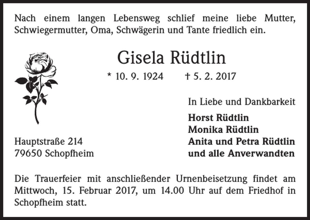 <p>Nach einem langen Lebensweg schlief meine liebe Mutter,<br />Schwiegermutter, Oma, Schwägerin und Tante friedlich ein.</p><p>Gisela Rüdtlin<br />* 10. 9. 1924 † 5. 2. 2017</p><p>In Liebe und Dankbarkeit</p><p>Hauptstraße 214<br />79650 Schopfheim</p><p>Horst Rüdtlin<br />Monika Rüdtlin<br />Anita und Petra Rüdtlin<br />und alle Anverwandten</p><p>Die Trauerfeier mit anschließender Urnenbeisetzung findet am<br />­Mittwoch, 15. Februar 2017, um 14.00 Uhr auf dem Friedhof in<br />Schopfheim statt.</p>
