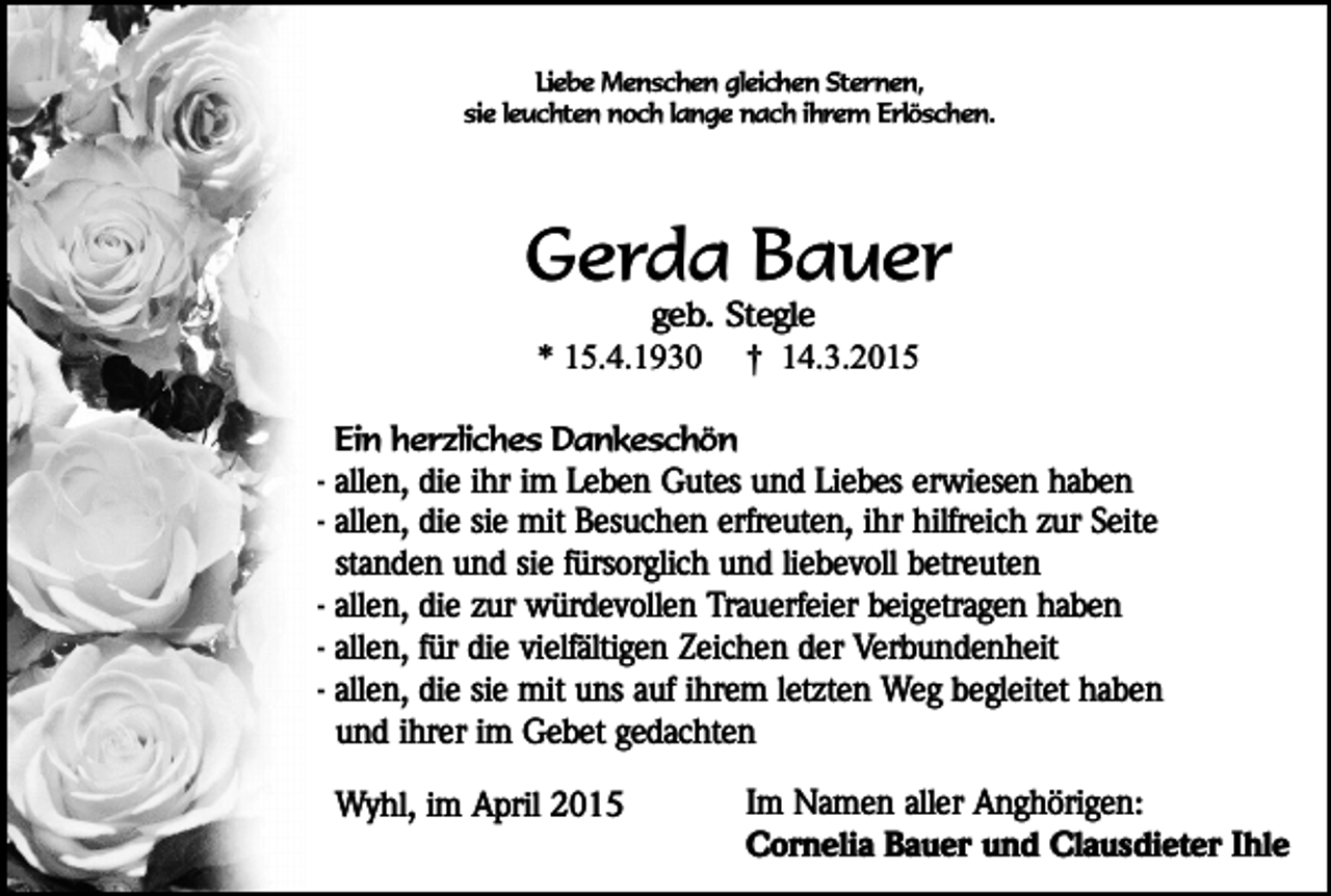 <p>Liebe Menschen gleichen Sternen,<br />sie leuchten noch lange nach ihrem Erlöschen.</p><p>Gerda Bauer<br />geb. Stegle<br />* 15.4.1930 † 14.3.2015</p><p>Ein herzliches Dankeschön<br />- allen, die ihr im Leben Gutes und Liebes erwiesen haben<br />- allen, die sie mit Besuchen erfreuten, ihr hilfreich zur Seite<br />standen und sie fürsorglich und liebevoll betreuten<br />- allen, die zur würdevollen Trauerfeier beigetragen haben<br />- allen, für die vielfältigen Zeichen der Verbundenheit<br />- allen, die sie mit uns auf ihrem letzten Weg begleitet haben<br />und ihrer im Gebet gedachten</p><p>Wyhl, im April 2015</p><p>Im Namen aller Anghörigen:<br />Cornelia Bauer und Clausdieter Ihle</p>