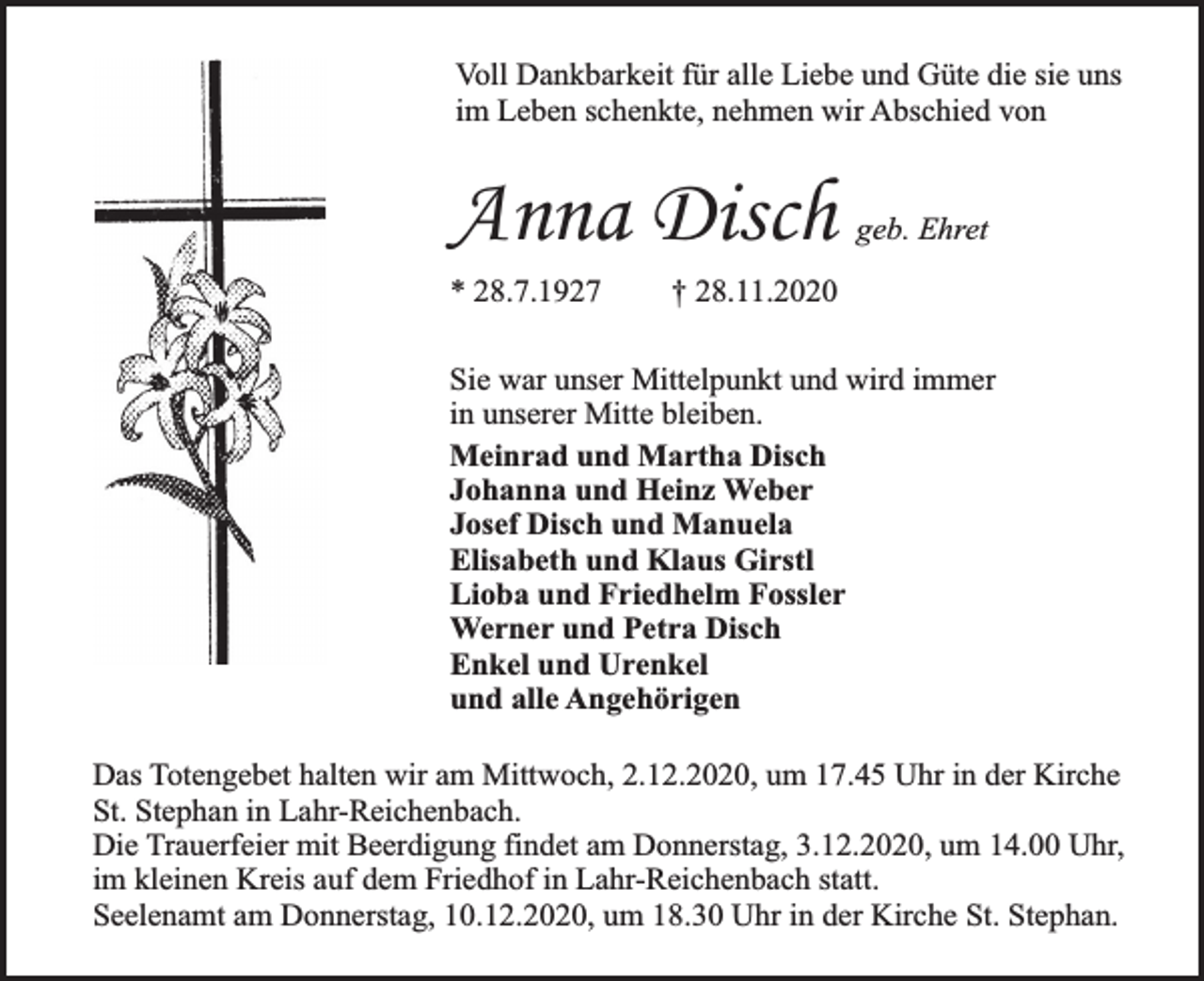 <p>Voll Dankbarkeit für alle Liebe und Güte die sie uns<br />im Leben schenkte, nehmen wir Abschied von</p><p>Anna Disch<br />* 28.7.1927</p><p>geb. Ehret</p><p>† 28.11.2020</p><p>Sie war unser Mittelpunkt und wird immer<br />in unserer Mitte bleiben.<br />Meinrad und Martha Disch<br />Johanna und Heinz Weber<br />Josef Disch und Manuela<br />Elisabeth und Klaus Girstl<br />Lioba und Friedhelm Fossler<br />Werner und Petra Disch<br />Enkel und Urenkel<br />und alle Angehörigen<br />Das Totengebet halten wir am Mittwoch, 2.12.2020, um 17.45 Uhr in der Kirche<br />St. Stephan in Lahr-Reichenbach.<br />Die Trauerfeier mit Beerdigung findet am Donnerstag, 3.12.2020, um 14.00 Uhr,<br />im kleinen Kreis auf dem Friedhof in Lahr-Reichenbach statt.<br />Seelenamt am Donnerstag, 10.12.2020, um 18.30 Uhr in der Kirche St. Stephan.</p>
