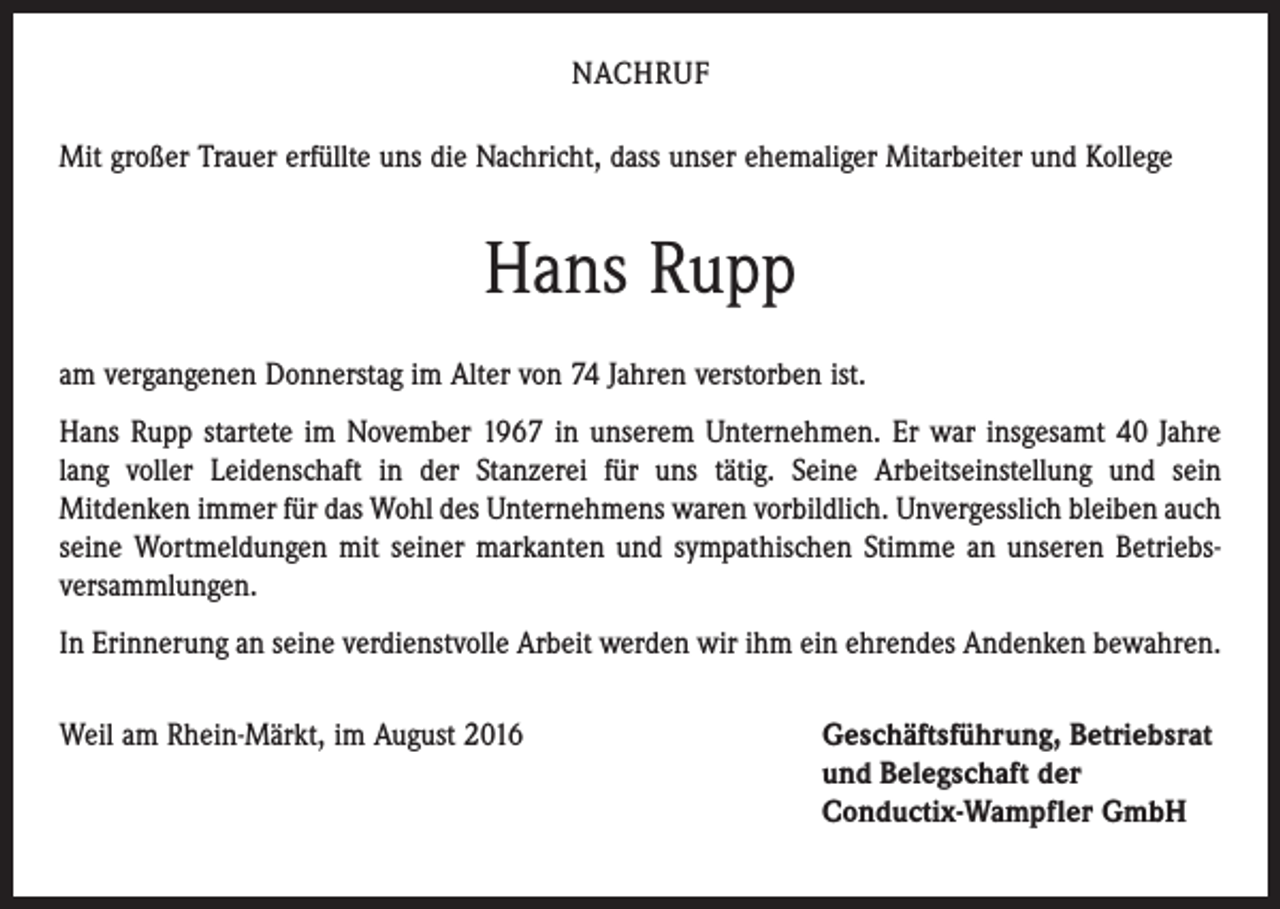 <p>NACHRUF<br />Mit großer Trauer erfüllte uns die Nachricht, dass unser ehemaliger Mitarbeiter und Kollege</p><p>Hans Rupp<br />am vergangenen Donnerstag im Alter von 74 Jahren verstorben ist.<br />Hans Rupp startete im November 1967 in unserem Unternehmen. Er war insgesamt 40 Jahre<br />lang voller Leidenschaft in der Stanzerei für uns tätig. Seine Arbeitseinstellung und sein<br />Mitdenken immer für das Wohl des Unternehmens waren vorbildlich. Unvergesslich bleiben auch<br />seine Wortmeldungen mit seiner markanten und sympathischen Stimme an unseren Betriebsversammlungen.<br />In Erinnerung an seine verdienstvolle Arbeit werden wir ihm ein ehrendes Andenken bewahren.<br />Weil am Rhein-Märkt, im August 2016</p><p>Geschäftsführung, Betriebsrat<br />und Belegschaft der<br />Conductix-Wampfler GmbH</p>