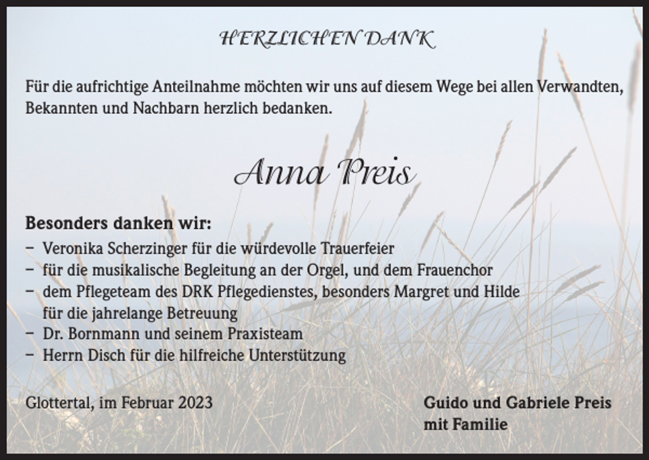 <p>HERZLICHEN DANK<br />Für die aufrichtige Anteilnahme möchten wir uns auf diesem Wege bei allen Verwandten,<br />Bekannten und Nachbarn herzlich bedanken.</p><p>Anna Preis<br />Besonders danken wir:<br />– Veronika Scherzinger für die würdevolle Trauerfeier<br />– für die musikalische Begleitung an der Orgel, und dem Frauenchor<br />– dem Pflegeteam des DRK Pflegedienstes, besonders Margret und Hilde<br />für die jahrelange Betreuung<br />– Dr. Bornmann und seinem Praxisteam<br />– Herrn Disch für die hilfreiche Unterstützung<br />Glottertal, im Februar 2023 Guido und Gabriele Preis<br />mit Familie</p>