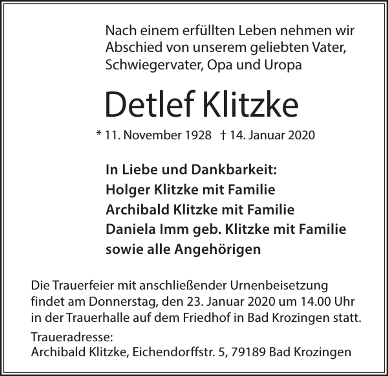 <p>Nach einem erfüllten Leben nehmen wir<br />Abschied von unserem geliebten Vater,<br />Schwiegervater, Opa und Uropa</p><p>Detlef Klitzke<br />* 11. November 1928 † 14. Januar 2020</p><p>In Liebe und Dankbarkeit:<br />Holger Klitzke mit Familie<br />Archibald Klitzke mit Familie<br />Daniela Imm geb. Klitzke mit Familie<br />sowie alle Angehörigen<br />Die Trauerfeier mit anschließender Urnenbeisetzung<br />findet am Donnerstag, den 23. Januar 2020 um 14.00 Uhr<br />in der Trauerhalle auf dem Friedhof in Bad Krozingen statt.<br />Traueradresse:<br />Archibald Klitzke, Eichendorffstr. 5, 79189 Bad Krozingen</p>