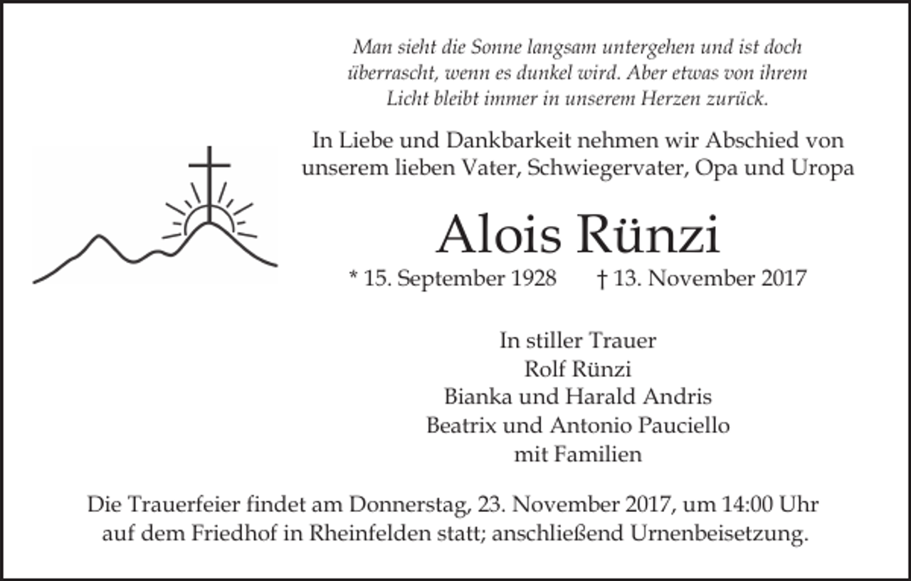 <p>dieS Sonne<br />ist doch<br />MMan<br />a n siesieht<br />ht die<br />o n ne l alangsam<br />n g s a m untergehen<br />u nter ge he n und<br />u n d ist<br />doc h<br />ü berr as c ht, wenn<br />we n n es<br />u n k el wird.<br />wir d. Aber<br />A ber et<br />w as von<br />v o n iihrem<br />hre m<br />überrascht,<br />es ddunkel<br />etwas<br />Licht<br />bleibt<br />Li<br />c ht blei<br />bt iimmer<br />m mer iin<br />n uunserem<br />ns ere m Herzen<br />Her ze n zurück.<br />z ur ü c k.</p><p>IInn Liebe<br />Li e b e und<br />u n d Dankbarkeit<br />D a n k b ar keit nehmen<br />n e h m e n wir<br />wir Abschied<br />A b s c hi e d von<br />von<br />uunserem<br />n s er e m lilieben<br />e b e n Vater,<br />V at er, SSchwiegervater,<br />c h wi e g er v at er, Opa<br />O p a und<br />u n d Uropa<br />Ur o p a</p><p>Alois<br />Al<br />oi s RRünzi<br />ü n zi</p><p>* 15.<br />1 5. September<br />S e pt e m b er</p><p>1 3. November<br />N o v e m b er<br />†† 13.</p><p>I n stiller<br />still er Trauer<br />Tr a u er<br />In<br />R olf RRünzi<br />ü n zi<br />Rolf<br />Bianka<br />Bi<br />a n k a uund<br />n d Harald<br />H ar al d Andris<br />A n dri s<br />Beatrix<br />B e atri x uund<br />n d Antonio<br />A nt o ni o PPauciello<br />a u ci ell o<br />mit<br />mit FFamilien<br />a mili e n<br />Die<br />Di<br />e Tr<br />Trauerfeier<br />a u erf ei er fifindet<br />n d et aam<br />m DDonnerstag,<br />o n n er st a g, 3.<br />3. NNovember<br />o v e m b er 2017,<br />2 0 1 7, um<br />u m 14:00<br />1 4: Uhr<br />U hr<br />aauf<br />uf dem<br />d e m Friedhof<br />Fri e d h of iin<br />n Rheinfelden<br />R h ei nf el d e n st<br />att; anschließend<br />a n s c hli e ß e n d Urnenbeisetzung.<br />Ur n e n b ei s et z u n g .<br />statt;</p>