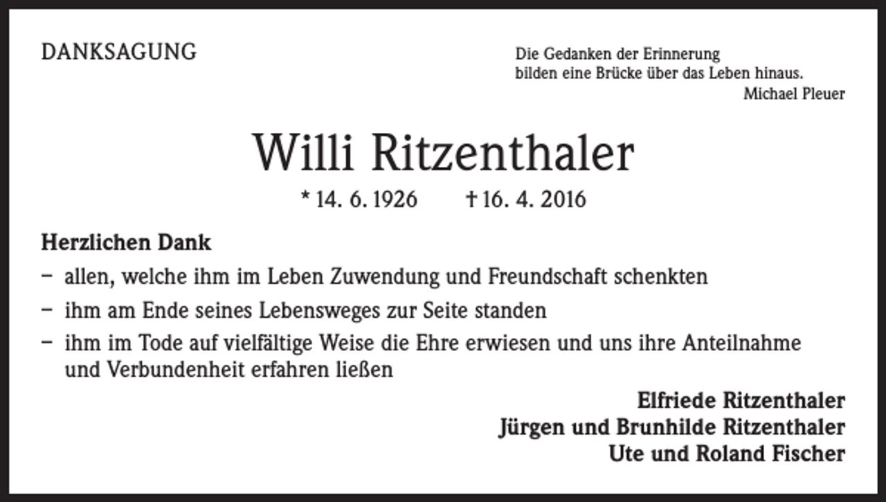 <p>DANKSAGUNG Die Gedanken der Erinnerung</p><p>bilden eine Brücke über das Leben hinaus.</p><p>Michael Pleuer</p><p>Willi Ritzenthaler<br />* 14. 6. 1926 † 16. 4. 2016<br />Herzlichen Dank<br />– allen, welche ihm im Leben Zuwendung und Freundschaft schenkten<br />– ihm am Ende seines Lebensweges zur Seite standen<br />– ihm im Tode auf vielfältige Weise die Ehre erwiesen und uns ihre Anteilnahme<br />und Verbundenheit erfahren ließen<br />Elfriede Ritzenthaler<br />Jürgen und Brunhilde Ritzenthaler<br />Ute und Roland Fischer</p>