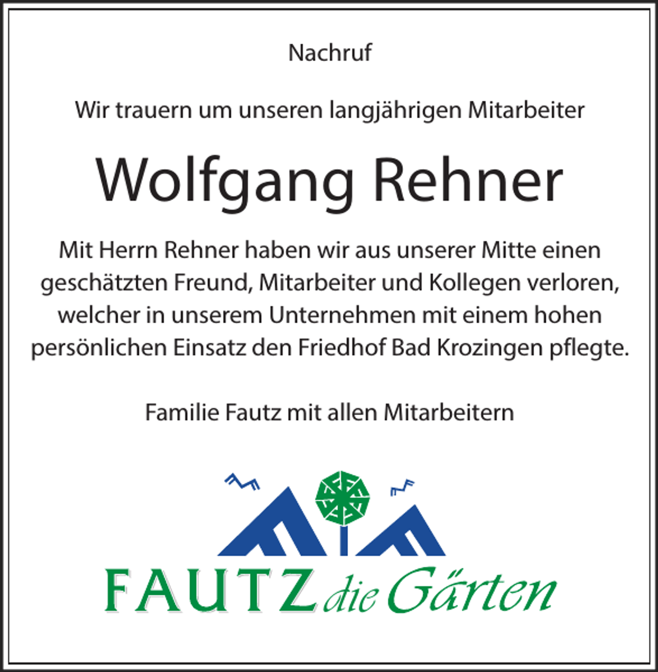 <p>Nachruf<br />Wir trauern um unseren langjährigen Mitarbeiter</p><p>Wolfgang Rehner<br />Mit Herrn Rehner haben wir aus unserer Mitte einen<br />geschätzten Freund, Mitarbeiter und Kollegen verloren,<br />welcher in unserem Unternehmen mit einem hohen<br />persönlichen Einsatz den Friedhof Bad Krozingen pflegte.<br />Familie Fautz mit allen Mitarbeitern</p><p>die</p>