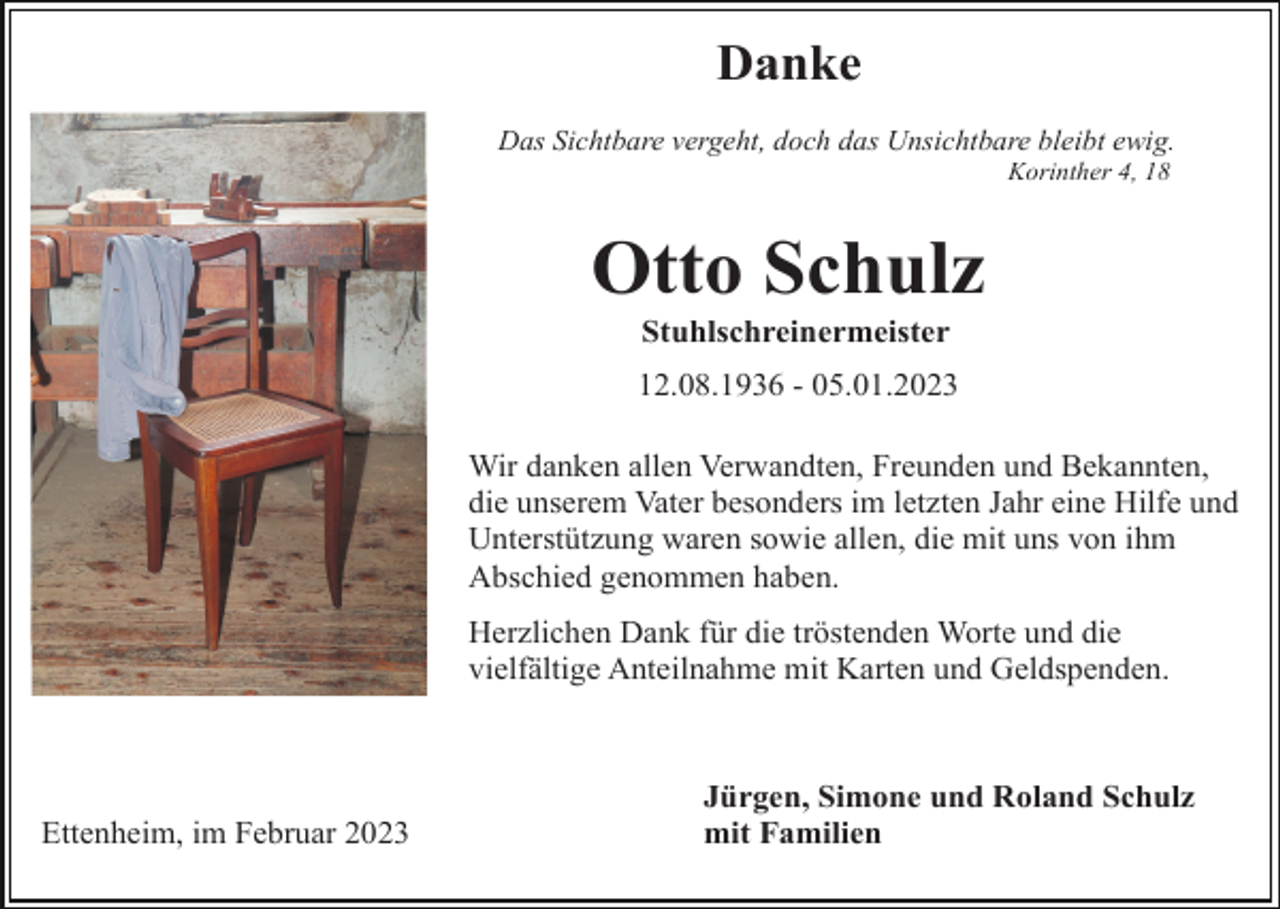 <p>Danke<br />Das Sichtbare vergeht, doch das Unsichtbare bleibt ewig.<br />Korinther 4, 18</p><p>Otto Schulz<br />Stuhlschreinermeister<br />12.08.1936 - 05.01.2023<br />Wir danken allen Verwandten, Freunden und Bekannten,<br />die unserem Vater besonders im letzten Jahr eine Hilfe und<br />Unterstützung waren sowie allen, die mit uns von ihm<br />Abschied genommen haben.<br />Herzlichen Dank für die tröstenden Worte und die<br />vielfältige Anteilnahme mit Karten und Geldspenden.</p><p>Ettenheim, im Februar 2023</p><p>Jürgen, Simone und Roland Schulz<br />mit Familien</p>