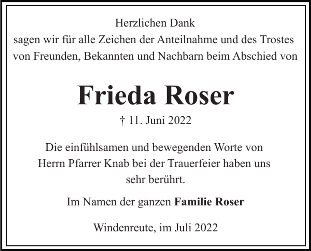 <p>Herzlichen Dank<br />sagen wir für alle Zeichen der Anteilnahme und des Trostes<br />von Freunden, Bekannten und Nachbarn beim Abschied von</p><p>Frieda Roser<br />† 11. Juni 2022<br />Die einfühlsamen und bewegenden Worte von<br />Herrn Pfarrer Knab bei der Trauerfeier haben uns<br />sehr berührt.<br />Im Namen der ganzen Familie Roser<br />Windenreute, im Juli 2022</p>