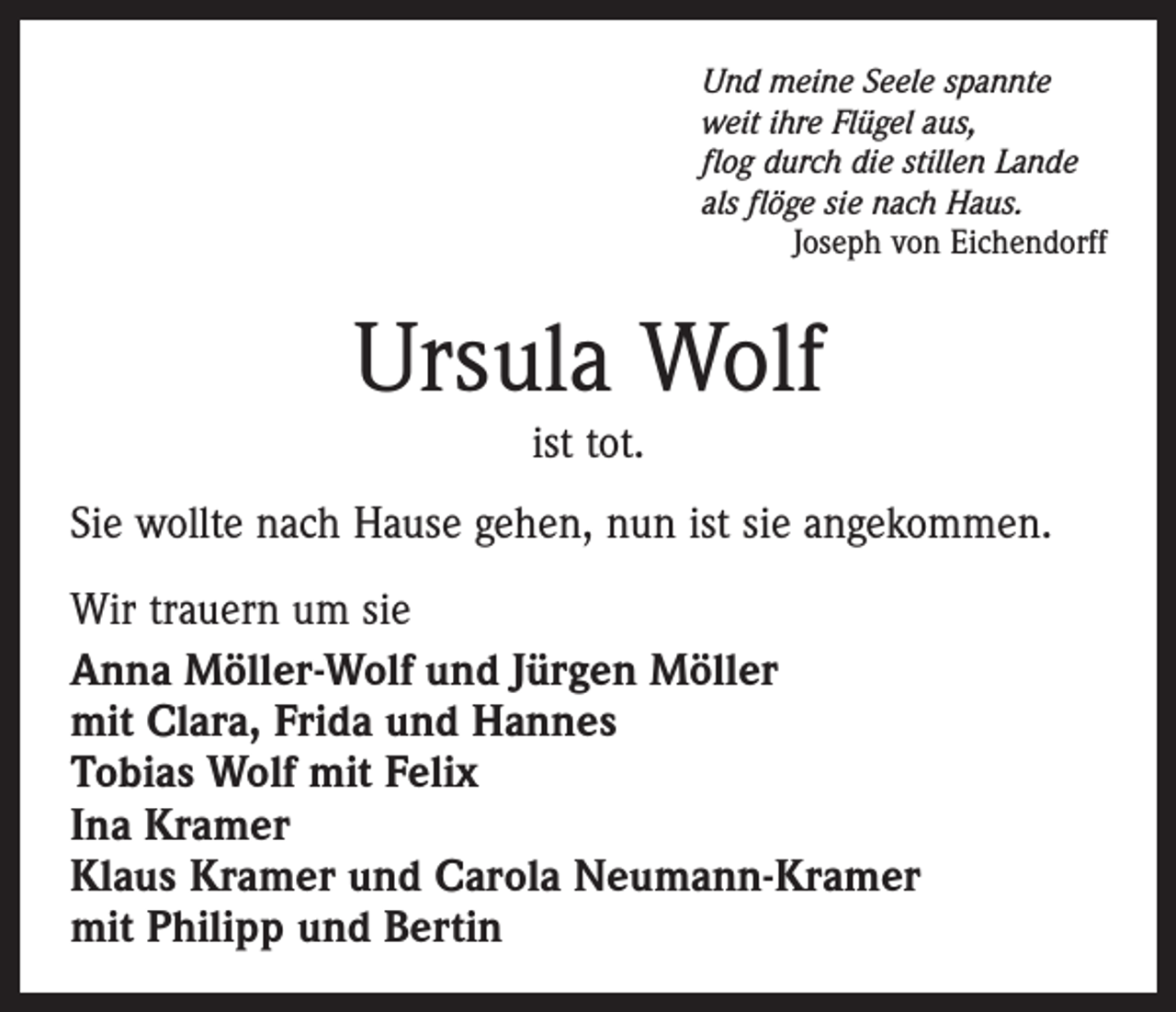 <p>Und meine Seele spannte<br />weit ihre Flügel aus,<br />flog durch die stillen Lande<br />als flöge sie nach Haus.</p><p>Joseph von Eichendorff</p><p>Ursula Wolf<br />ist tot.<br />Sie wollte nach Hause gehen, nun ist sie angekommen.<br />Wir trauern um sie<br />Anna Möller-Wolf und Jürgen Möller<br />mit Clara, Frida und Hannes<br />Tobias Wolf mit Felix<br />Ina Kramer<br />Klaus Kramer und Carola Neumann-Kramer<br />mit Philipp und Bertin</p>