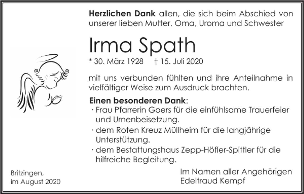 <p>Herzlichen Dank allen, die sich beim Abschied von<br />unserer lieben Mutter, Oma, Uroma und Schwester</p><p>Irma Spath<br />* 30. März 1928</p><p>† 15. Juli 2020</p><p>mit uns verbunden fühlten und ihre Anteilnahme in<br />vielfältiger Weise zum Ausdruck brachten.</p><p>Britzingen,<br />im August 2020</p><p>Einen besonderen Dank:<br />∙ Frau Pfarrerin Goers für die einfühlsame Trauerfeier<br />und Urnenbeisetzung.<br />∙ dem Roten Kreuz Müllheim für die langjährige<br />Unterstützung.<br />∙ dem Bestattungshaus Zepp-Höfler-Spittler für die<br />hilfreiche Begleitung.<br />Im Namen aller Angehörigen<br />Edeltraud Kempf</p>