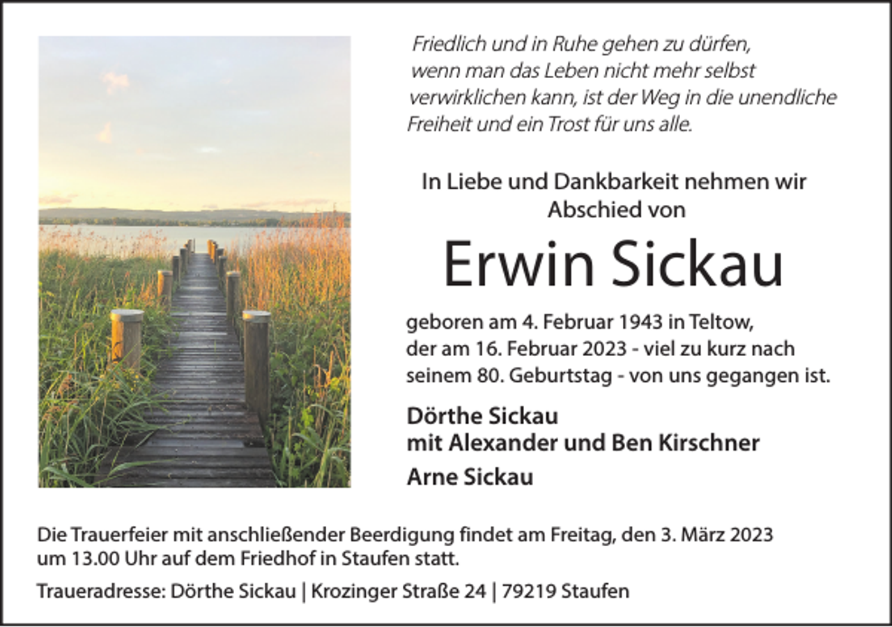 <p>Friedlich und in Ruhe gehen zu dürfen,<br />wenn man das Leben nicht mehr selbst<br />verwirklichen kann, ist der Weg in die unendliche<br />Freiheit und ein Trost für uns alle.</p><p>In Liebe und Dankbarkeit nehmen wir<br />Abschied von</p><p>Erwin Sickau</p><p>geboren am 4. Februar 1943 in Teltow,<br />der am 16. Februar 2023 - viel zu kurz nach<br />seinem 80. Geburtstag - von uns gegangen ist.</p><p>Dörthe Sickau<br />mit Alexander und Ben Kirschner<br />Arne Sickau<br />Die Trauerfeier mit anschließender Beerdigung findet am Freitag, den 3. März 2023<br />um 13.00 Uhr auf dem Friedhof in Staufen statt.<br />Traueradresse: Dörthe Sickau | Krozinger Straße 24 | 79219 Staufen</p>