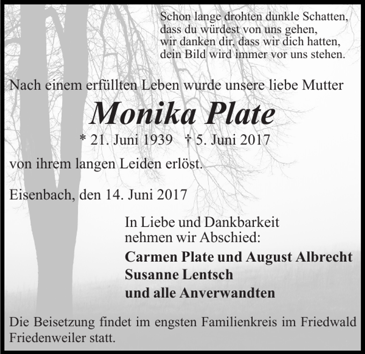 <p>Schon lange drohten dunkle Schatten,<br />dass du würdest von uns gehen,<br />wir danken dir, dass wir dich hatten,<br />dein Bild wird immer vor uns stehen.</p><p>Nach einem erfüllten Leben wurde unsere liebe Mutter</p><p>Monika Plate</p><p>* 21. Juni 1939 † 5. Juni 2017<br />von ihrem langen Leiden erlöst.<br />Eisenbach, den 14. Juni 2017</p><p>In Liebe und Dankbarkeit<br />nehmen wir Abschied:<br />Carmen Plate und August Albrecht<br />Susanne Lentsch<br />und alle Anverwandten<br />Die Beisetzung findet im engsten Familienkreis im Friedwald<br />Friedenweiler statt.</p>