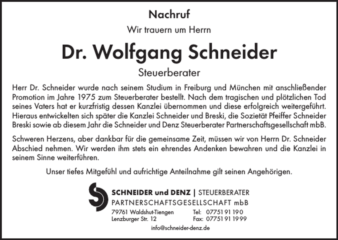 <p>Nachruf<br />Wir trauern um Herrn</p><p>Dr. Wolfgang Schneider<br />Steuerberater<br />Herr Dr. Schneider wurde nach seinem Studium in Freiburg und München mit anschließender<br />Promotion im Jahre 1975 zum Steuerberater bestellt. Nach dem tragischen und plötzlichen Tod<br />seines Vaters hat er kurzfristig dessen Kanzlei übernommen und diese erfolgreich weitergeführt.<br />Hieraus entwickelten sich später die Kanzlei Schneider und Breski, die Sozietät Pfeiffer Schneider<br />Breski sowie ab diesem Jahr die Schneider und Denz Steuerberater Partnerschaftsgesellschaft mbB.<br />Schweren Herzens, aber dankbar für die gemeinsame Zeit, müssen wir von Herrn Dr. Schneider<br />Abschied nehmen. Wir werden ihm stets ein ehrendes Andenken bewahren und die Kanzlei in<br />seinem Sinne weiterführen.<br />Unser tiefes Mitgefühl und aufrichtige Anteilnahme gilt seinen Angehörigen.<br />SCHNEIDER und DENZ | STEUERBERATER<br />PARTNERSCHAFTSGESELLSCHAFT mbB<br />79761 Waldshut-Tiengen<br />Tel: 07751 99 0<br />Lenzburger Str. 12<br />Fax: 07751 99<br />info@schneider-denz.de</p>