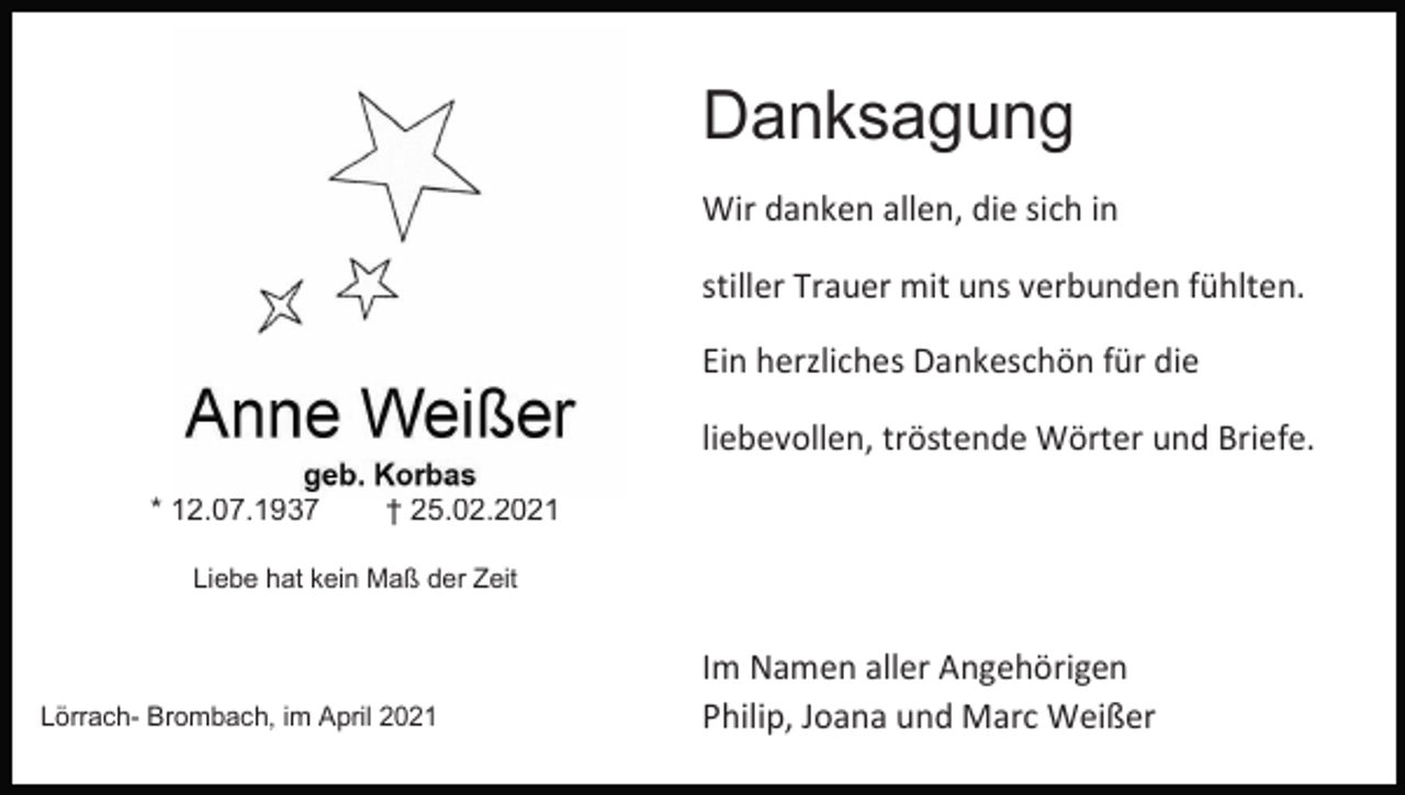 <p>Danksagung<br />Wir danken allen, die sich in<br />stiller Trauer mit uns verbunden fühlten.<br />Ein herzliches Dankeschön für die</p><p>Anne Weißer</p><p>liebevollen, tröstende Wörter und Briefe.</p><p>geb. Korbas<br />* 12.07.1937<br />† 25.02.2021<br />Liebe hat kein Maß der Zeit</p><p>Lörrach- Brombach, im April 2021</p><p>Im Namen aller Angehörigen<br />Philip, Joana und Marc Weißer</p>