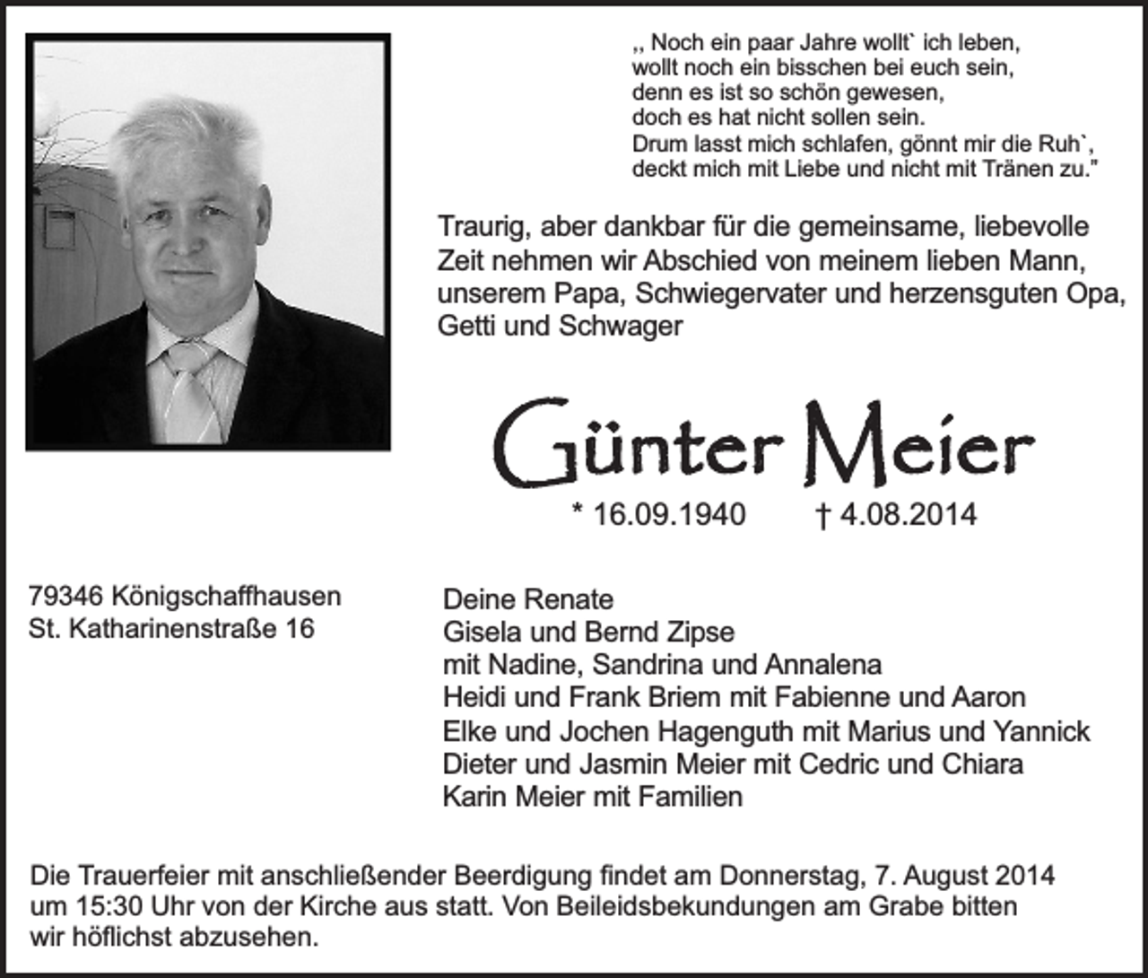 <p>,, Noch ein paar Jahre wollt` ich leben,<br />wollt noch ein bisschen bei euch sein,<br />denn es ist so schön gewesen,<br />doch es hat nicht sollen sein.<br />Drum lasst mich schlafen, gönnt mir die Ruh`,<br />deckt mich mit Liebe und nicht mit Tränen zu.”</p><p>Traurig, aber dankbar für die gemeinsame, liebevolle<br />Zeit nehmen wir Abschied von meinem lieben Mann,<br />unserem Papa, Schwiegervater und herzensguten Opa,<br />Getti und Schwager</p><p>Günter Meier<br />* 16.09.1940</p><p>79346 Königschaffhausen<br />St. Katharinenstraße 16</p><p>† 4.08.2014</p><p>Deine Renate<br />Gisela und Bernd Zipse<br />mit Nadine, Sandrina und Annalena<br />Heidi und Frank Briem mit Fabienne und Aaron<br />Elke und Jochen Hagenguth mit Marius und Yannick<br />Dieter und Jasmin Meier mit Cedric und Chiara<br />Karin Meier mit Familien</p><p>Die Trauerfeier mit anschließender Beerdigung findet am Donnerstag, 7. August 2014<br />um 15:30 Uhr von der Kirche aus statt. Von Beileidsbekundungen am Grabe bitten<br />wir höflichst abzusehen.</p>