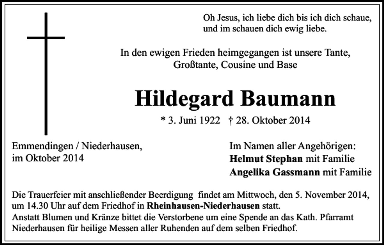 <p>Oh Jesus, ich liebe dich bis ich dich schaue,<br />und im schauen dich ewig liebe.</p><p>In den ewigen Frieden heimgegangen ist unsere Tante,<br />Großtante, Cousine und Base</p><p>Hildegard Baumann<br />* 3. Juni 1922 † 28. Oktober 2014</p><p>Emmendingen / Niederhausen,<br />im Oktober 2014</p><p>Im Namen aller Angehörigen:<br />Helmut Stephan mit Familie<br />Angelika Gassmann mit Familie</p><p>Die Trauerfeier mit anschließender Beerdigung findet am Mittwoch, den 5. November 2014,<br />um 14.30 Uhr auf dem Friedhof in Rheinhausen-Niederhausen statt.<br />Anstatt Blumen und Kränze bittet die Verstorbene um eine Spende an das Kath. Pfarramt<br />Niederhausen für heilige Messen aller Ruhenden auf dem selben Friedhof.</p>