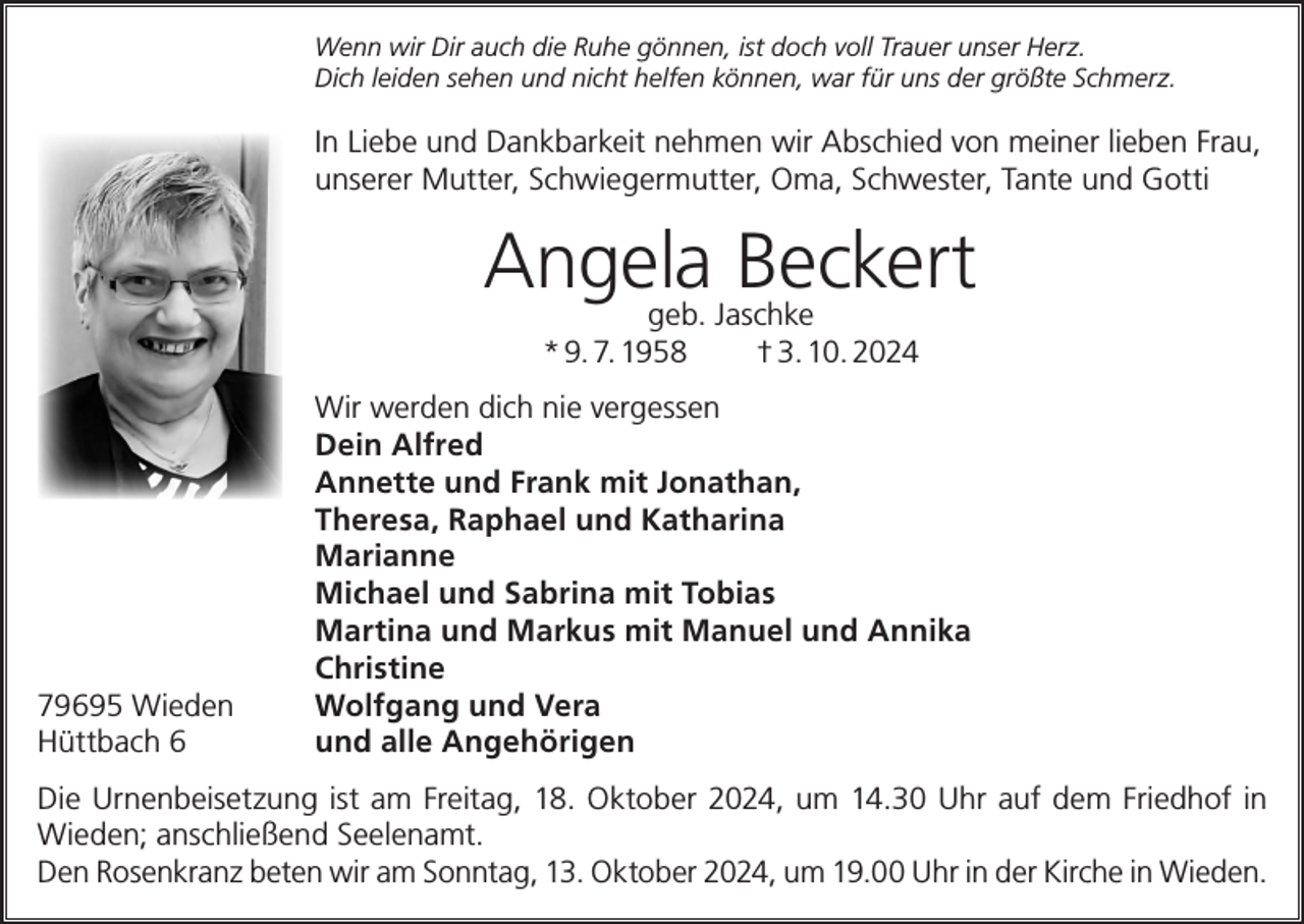 <p>Wenn wir Dir auch die Ruhe gönnen, ist doch voll Trauer unser Herz.<br />Dich leiden sehen und nicht helfen können, war für uns der größte Schmerz.</p><p>In Liebe und Dankbarkeit nehmen wir Abschied von meiner lieben Frau,<br />unserer Mutter, Schwiegermutter, Oma, Schwester, Tante und Gotti</p><p>Angela Beckert<br />geb. Jaschke<br />* 9. 7. 1958<br />† 3. 10. 2024</p><p>Wir werden dich nie vergessen</p><p>Dein Alfred</p><p>Annette und Frank mit Jonathan,</p><p>Theresa, Raphael und Katharina<br />Marianne</p><p>Michael und Sabrina mit Tobias</p><p>Martina und Markus mit Manuel und Annika<br />Christine<br />79695 Wieden<br />Wolfgang und Vera<br />Hüttbach 6<br />und alle Angehörigen<br />Die Urnenbeisetzung ist am Freitag, 18. Oktober 2024, um 14.30 Uhr auf dem Friedhof in<br />Wieden; anschließend Seelenamt.<br />Den Rosenkranz beten wir am Sonntag, 13. Oktober 2024, um 19.00 Uhr in der Kirche in Wieden.</p>