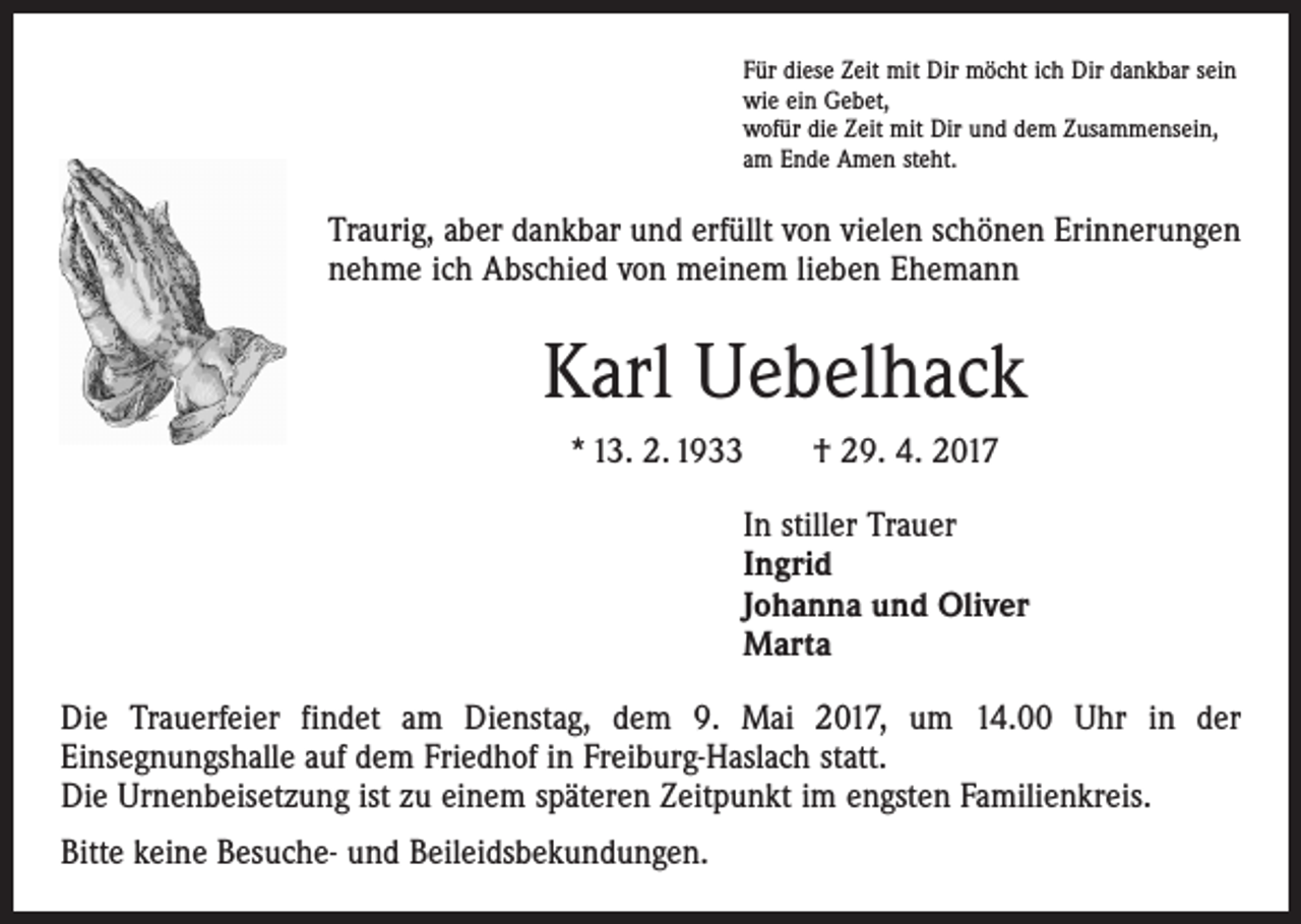 <p>Für diese Zeit mit Dir möcht ich Dir dankbar sein<br />wie ein Gebet,<br />wofür die Zeit mit Dir und dem Zusammensein,<br />am Ende Amen steht.</p><p>Traurig, aber dankbar und erfüllt von vielen schönen Erinnerungen<br />nehme ich Abschied von meinem lieben Ehemann</p><p>Karl Uebelhack<br />* 13. 2. 1933 † 29. 4. 2017<br />In stiller Trauer<br />Ingrid<br />Johanna und Oliver<br />Marta<br />Die Trauerfeier findet am Dienstag, dem 9. Mai 2017, um 14.00 Uhr in der<br />­Einsegnungshalle auf dem Friedhof in Freiburg-Haslach statt.<br />Die Urnenbeisetzung ist zu einem späteren Zeitpunkt im engsten Familienkreis.<br />Bitte keine Besuche- und Beileidsbekundungen.</p>