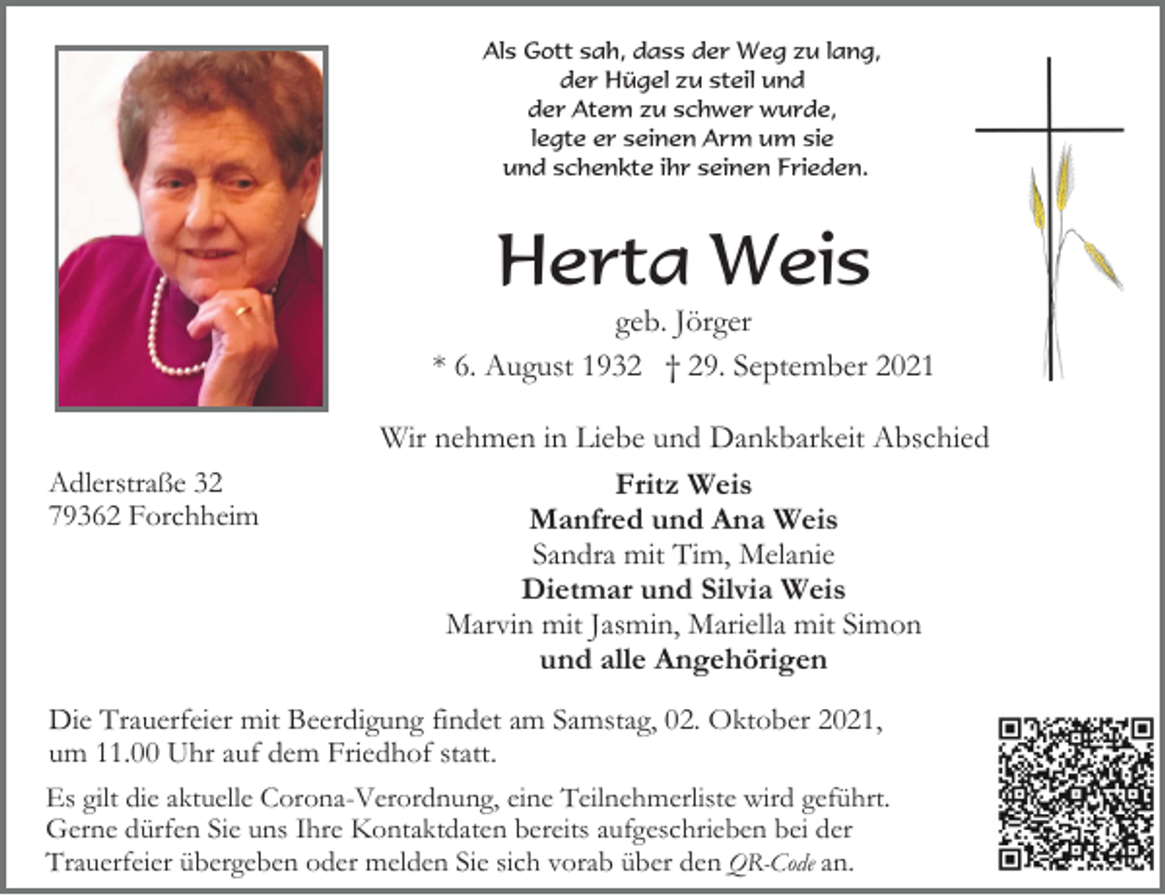 <p>Als Gott sah, dass der Weg zu lang,<br />der Hügel zu steil und<br />der Atem zu schwer wurde,<br />legte er seinen Arm um sie<br />und schenkte ihr seinen Frieden.</p><p>Herta Weis<br />geb. Jörger<br />* 6. August 1932 † 29. September 2021</p><p>Adlerstraße 32<br />79362 Forchheim</p><p>Wir nehmen in Liebe und Dankbarkeit Abschied<br />Fritz Weis<br />Manfred und Ana Weis<br />Sandra mit Tim, Melanie<br />Dietmar und Silvia Weis<br />Marvin mit Jasmin, Mariella mit Simon<br />und alle Angehörigen</p><p>Die Trauerfeier mit Beerdigung findet am Samstag, 02. Oktober 2021,<br />um 11.00 Uhr auf dem Friedhof statt.<br />Es gilt die aktuelle Corona-Verordnung, eine Teilnehmerliste wird geführt.<br />Gerne dürfen Sie uns Ihre Kontaktdaten bereits aufgeschrieben bei der<br />Trauerfeier übergeben oder melden Sie sich vorab über den QR-Code an.</p>