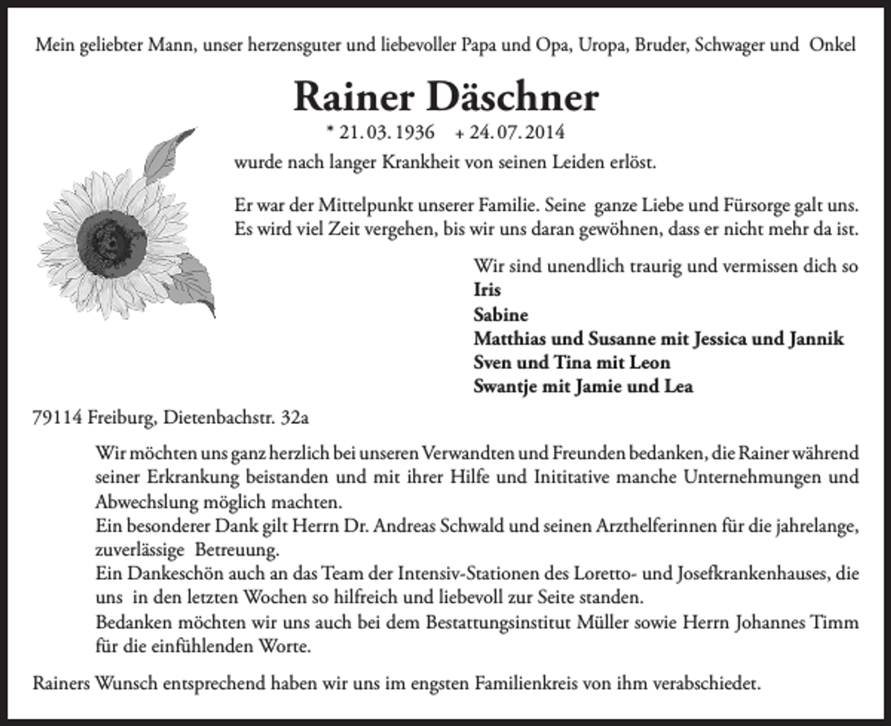 <p>Mein geliebter Mann, unser herzensguter und liebevoller Papa und Opa, Uropa, Bruder, Schwager und Onkel</p><p>Rainer Däschner<br />* 21. 03. 1936 + 24. 07. 2014</p><p>wurde nach langer Krankheit von seinen Leiden erlöst.<br />Er war der Mittelpunkt unserer Familie. Seine ganze Liebe und Fürsorge galt uns.<br />Es wird viel Zeit vergehen, bis wir uns daran gewöhnen, dass er nicht mehr da ist.</p><p>Wir sind unendlich traurig und vermissen dich so<br />Iris<br />Sabine</p><p>Matthias und Susanne mit Jessica und Jannik</p><p>Sven und Tina mit Leon</p><p>Swantje mit Jamie und Lea<br />79114 Freiburg, Dietenbachstr. 32a<br />Wir möchten uns ganz herzlich bei unseren Verwandten und Freunden bedanken, die Rainer während<br />seiner Erkrankung beistanden und mit ihrer Hilfe und Inititative manche Unternehmungen und<br />Abwechslung möglich machten.<br />Ein besonderer Dank gilt Herrn Dr. Andreas Schwald und seinen Arzthelferinnen für die jahrelange,<br />zuverlässige Betreuung.<br />Ein Dankeschön auch an das Team der Intensiv-Stationen des Loretto- und Josefkrankenhauses, die<br />uns in den letzten Wochen so hilfreich und liebevoll zur Seite standen.<br />Bedanken möchten wir uns auch bei dem Bestattungsinstitut Müller sowie Herrn Johannes Timm<br />für die einfühlenden Worte.<br />Rainers Wunsch entsprechend haben wir uns im engsten Familienkreis von ihm verabschiedet.</p>