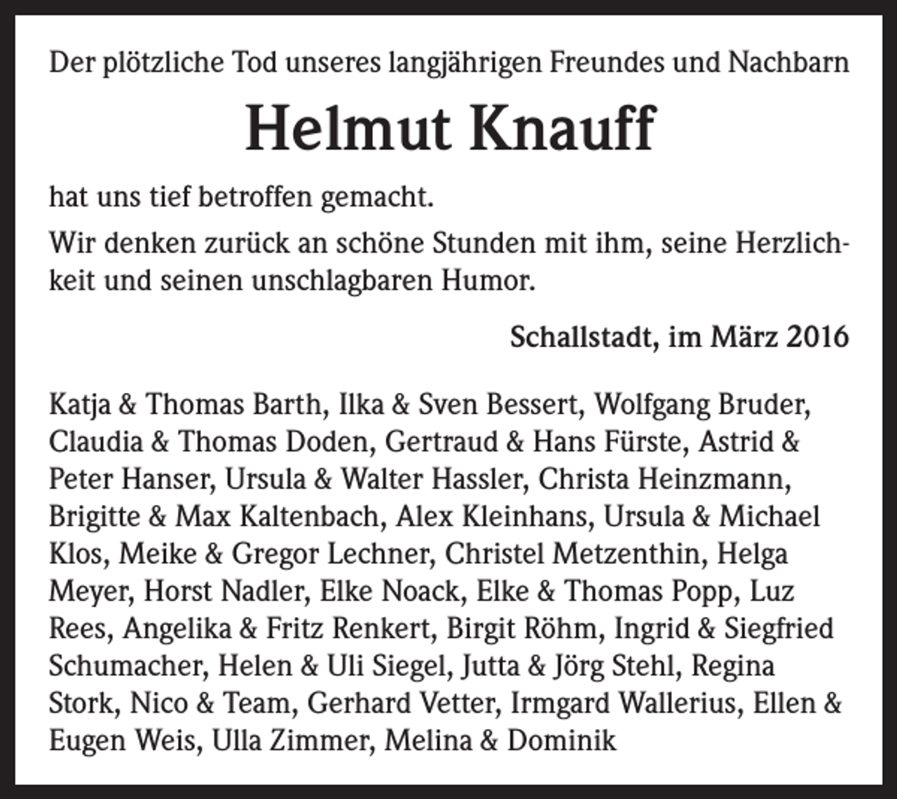 <p>Der plötzliche Tod unseres langjährigen Freundes und Nachbarn</p><p>Helmut Knauff<br />hat uns tief betroffen gemacht.<br />Wir denken zurück an schöne Stunden mit ihm, seine Herzlichkeit und seinen unschlagbaren Humor.<br />Schallstadt, im März 2016<br />Katja &amp; Thomas Barth, Ilka &amp; Sven Bessert, Wolfgang Bruder,<br />Claudia &amp; Thomas Doden, Gertraud &amp; Hans Fürste, Astrid &amp;<br />Peter Hanser, Ursula &amp; Walter Hassler, Christa Heinzmann,<br />Brigitte &amp; Max Kaltenbach, Alex Kleinhans, Ursula &amp; Michael<br />Klos, Meike &amp; Gregor Lechner, Christel Metzenthin, Helga<br />Meyer, Horst Nadler, Elke Noack, Elke &amp; Thomas Popp, Luz<br />Rees, Angelika &amp; Fritz Renkert, Birgit Röhm, Ingrid &amp; Siegfried<br />Schumacher, Helen &amp; Uli Siegel, Jutta &amp; Jörg Stehl, Regina<br />Stork, Nico &amp; Team, Gerhard Vetter, Irmgard Wallerius, Ellen &amp;<br />Eugen Weis, Ulla Zimmer, Melina &amp; Dominik</p>