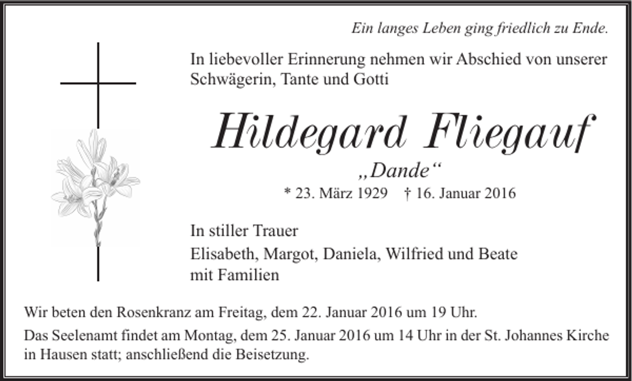 <p>Ein langes Leben ging friedlich zu Ende.</p><p>In liebevoller Erinnerung nehmen wir Abschied von unserer<br />Schwägerin, Tante und Gotti</p><p>Hildegard Fliegauf<br />„Dande“</p><p>* 23. März 1929</p><p>† 16. Januar 2016</p><p>In stiller Trauer<br />Elisabeth, Margot, Daniela, Wilfried und Beate<br />mit Familien<br />Wir beten den Rosenkranz am Freitag, dem 22. Januar 2016 um 19 Uhr.<br />Das Seelenamt findet am Montag, dem 25. Januar 2016 um 14 Uhr in der St. Johannes Kirche<br />in Hausen statt; anschließend die Beisetzung.</p>