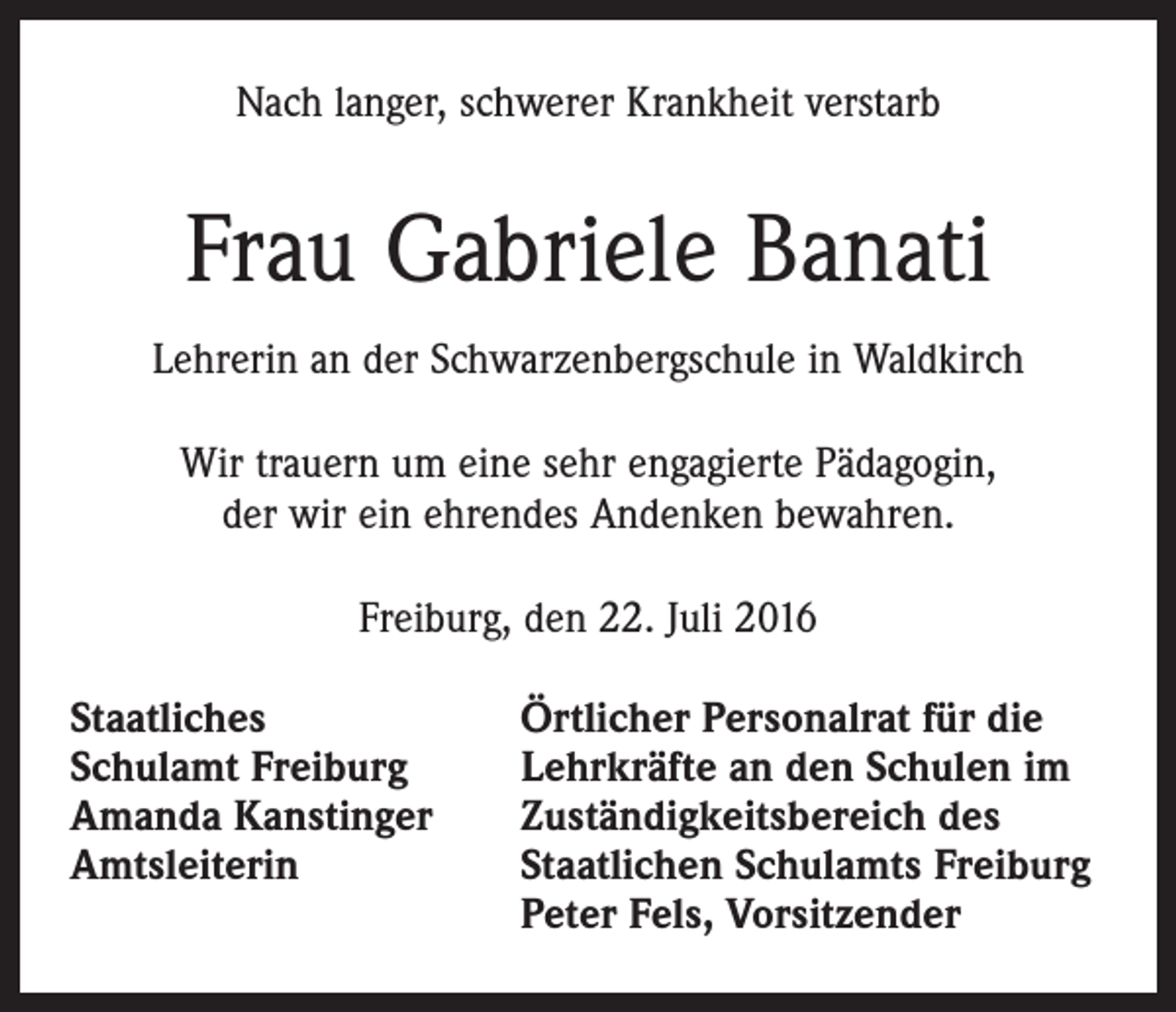 <p>Nach langer, schwerer Krankheit verstarb</p><p>Frau Gabriele Banati<br />Lehrerin an der Schwarzenbergschule in Waldkirch<br />Wir trauern um eine sehr engagierte Pädagogin,<br />der wir ein ehrendes Andenken bewahren.<br />Freiburg, den 22. Juli 2016<br />Staatliches<br />Schulamt Freiburg<br />Amanda Kanstinger<br />Amtsleiterin</p><p>Örtlicher Personalrat für die<br />Lehrkräfte an den Schulen im<br />Zuständigkeitsbereich des<br />Staatlichen Schulamts Freiburg<br />Peter Fels, Vorsitzender</p>