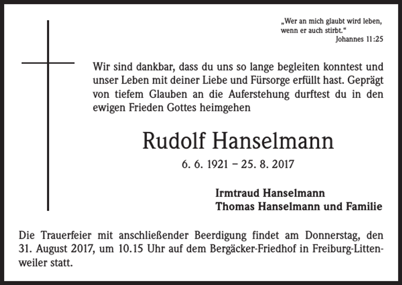 <p>„Wer an mich glaubt wird leben,<br />wenn er auch stirbt.“</p><p>Johannes 11:25</p><p>Wir sind dankbar, dass du uns so lange begleiten konntest und<br />unser Leben mit deiner Liebe und Fürsorge erfüllt hast. Geprägt<br />von tiefem Glauben an die Auferstehung durftest du in den<br />­ewigen Frieden Gottes heimgehen</p><p>Rudolf Hanselmann<br />6. 6. 1921 – 25. 8. 2017<br />Irmtraud Hanselmann<br />Thomas Hanselmann und Familie<br />Die Trauerfeier mit anschließender Beerdigung findet am Donnerstag, den<br />31. August 2017, um 10.15 Uhr auf dem Bergäcker-Friedhof in Freiburg-Littenweiler statt.</p>