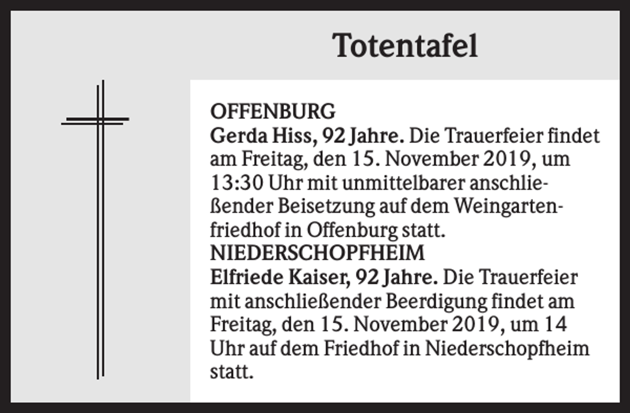 <p>Totentafel<br />OFFENBURG<br />Gerda Hiss, 92 Jahre. Die Trauerfeier findet<br />am Freitag, den 15. November 2019, um<br />13:30 Uhr mit unmittelbarer anschließender Beisetzung auf dem Weingartenfriedhof in Offenburg statt.<br />NIEDERSCHOPFHEIM<br />Elfriede Kaiser, 92 Jahre. Die Trauerfeier<br />mit anschließender Beerdigung findet am<br />Freitag, den 15. November 2019, um 14<br />Uhr auf dem Friedhof in Niederschopfheim<br />statt.</p>