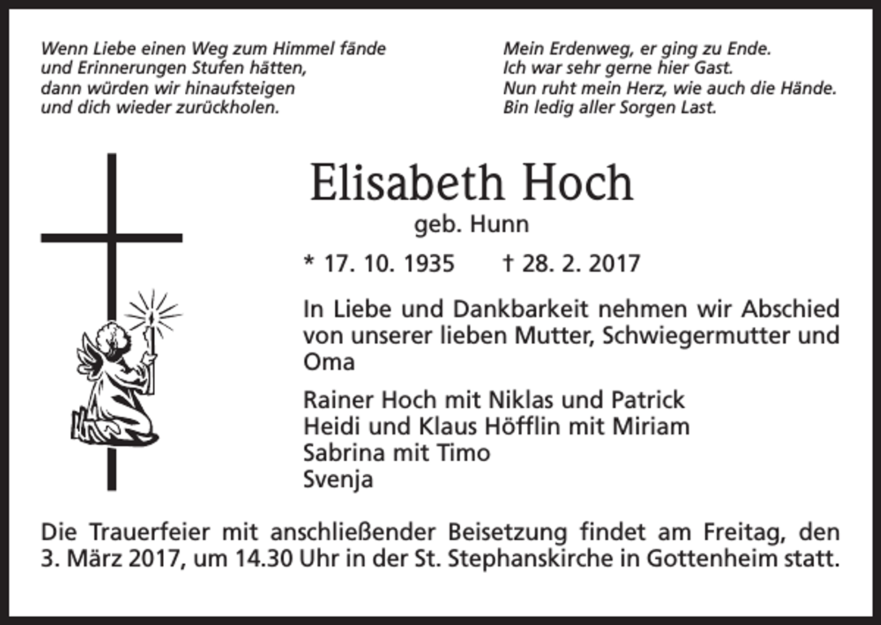 <p>Wenn Liebe einen Weg zum Himmel fände<br />und Erinnerungen Stufen hätten,<br />dann würden wir hinaufsteigen<br />und dich wieder zurückholen.</p><p>Mein Erdenweg, er ging zu Ende.<br />Ich war sehr gerne hier Gast.<br />Nun ruht mein Herz, wie auch die Hände.<br />Bin ledig aller Sorgen Last.</p><p>Elisabeth Hoch<br />geb. Hunn</p><p>* 17. 10. 1935 † 28. 2. 2017<br />In Liebe und Dankbarkeit nehmen wir Abschied<br />von unserer lieben Mutter, Schwiegermutter und<br />Oma<br />Rainer Hoch mit Niklas und Patrick<br />Heidi und Klaus Höfflin mit Miriam<br />Sabrina mit Timo<br />Svenja<br />Die Trauerfeier mit anschließender Beisetzung findet am Freitag, den<br />3. März 2017, um 14.30 Uhr in der St. Stephanskirche in Gottenheim statt.</p>