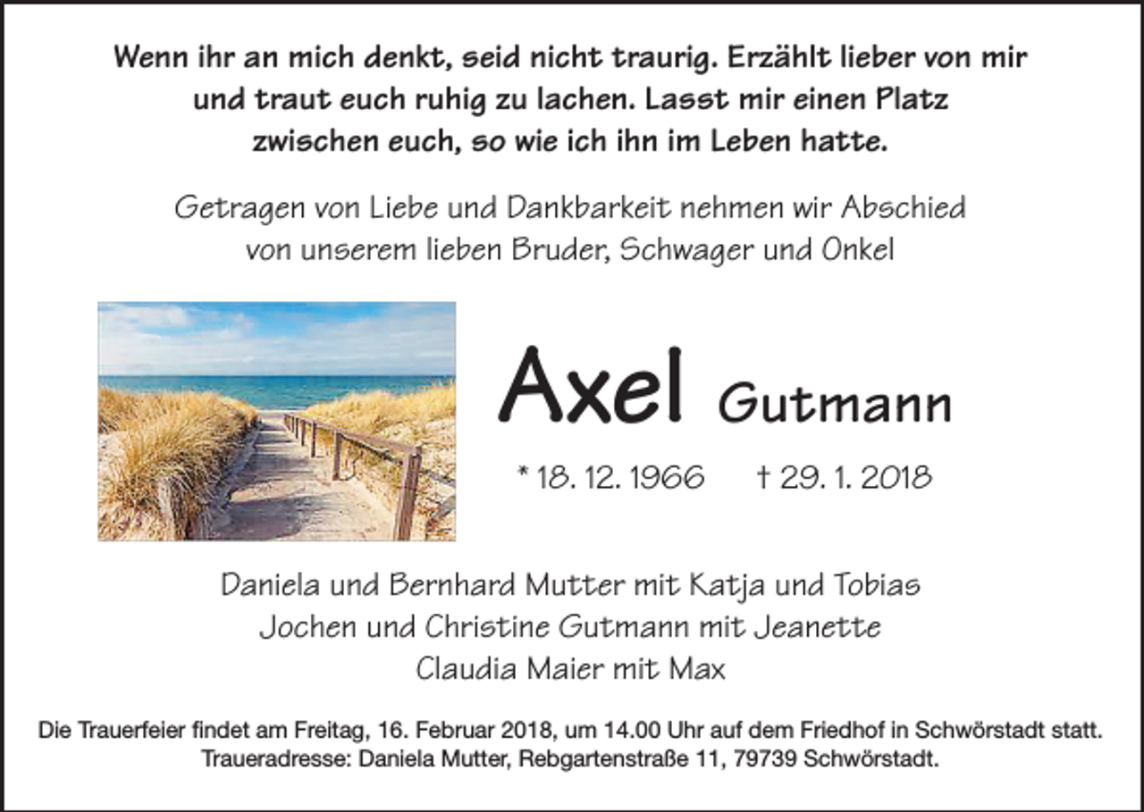 <p>Wenn ihr an mich denkt, seid nicht traurig. Erzählt lieber von mir<br />und traut euch ruhig zu lachen. Lasst mir einen Platz<br />zwischen euch, so wie ich ihn im Leben hatte.<br />Getragen von Liebe und Dankbarkeit nehmen wir Abschied<br />von unserem lieben Bruder, Schwager und Onkel</p><p>Axel Gutmann<br />* 18. 12. 1966</p><p>† 29. 1. 2018</p><p>Daniela und Bernhard Mutter mit Katja und Tobias<br />Jochen und Christine Gutmann mit Jeanette<br />Claudia Maier mit Max<br />Die Trauerfeier findet am Freitag, 16. Februar 2018, um 14.00 Uhr auf dem Friedhof in Schwörstadt statt.<br />Traueradresse: Daniela Mutter, Rebgartenstraße 11, 79739 Schwörstadt.</p>