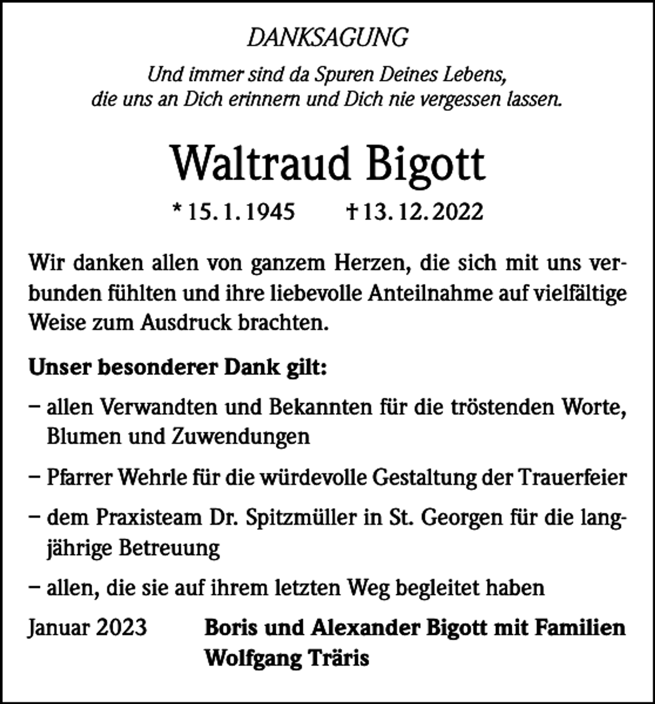 <p>DANKSAGUNG<br />Und immer sind da Spuren Deines Lebens,<br />die uns an Dich erinnern und Dich nie vergessen lassen.</p><p>Waltraud Bigott<br />* 15. 1. 1945</p><p>† 13. 12. 2022</p><p>Wir danken allen von ganzem Herzen, die sich mit uns verbunden fühlten und ihre liebevolle Anteilnahme auf vielfältige<br />Weise zum Ausdruck brachten.<br />Unser besonderer Dank gilt:<br />– allen Verwandten und Bekannten für die tröstenden Worte,<br />Blumen und Zuwendungen<br />– Pfarrer Wehrle für die würdevolle Gestaltung der Trauerfeier<br />– dem Praxisteam Dr. Spitzmüller in St. Georgen für die langjährige Betreuung<br />– allen, die sie auf ihrem letzten Weg begleitet haben<br />Januar 2023</p><p>Boris und Alexander Bigott mit Familien<br />Wolfgang Träris</p>