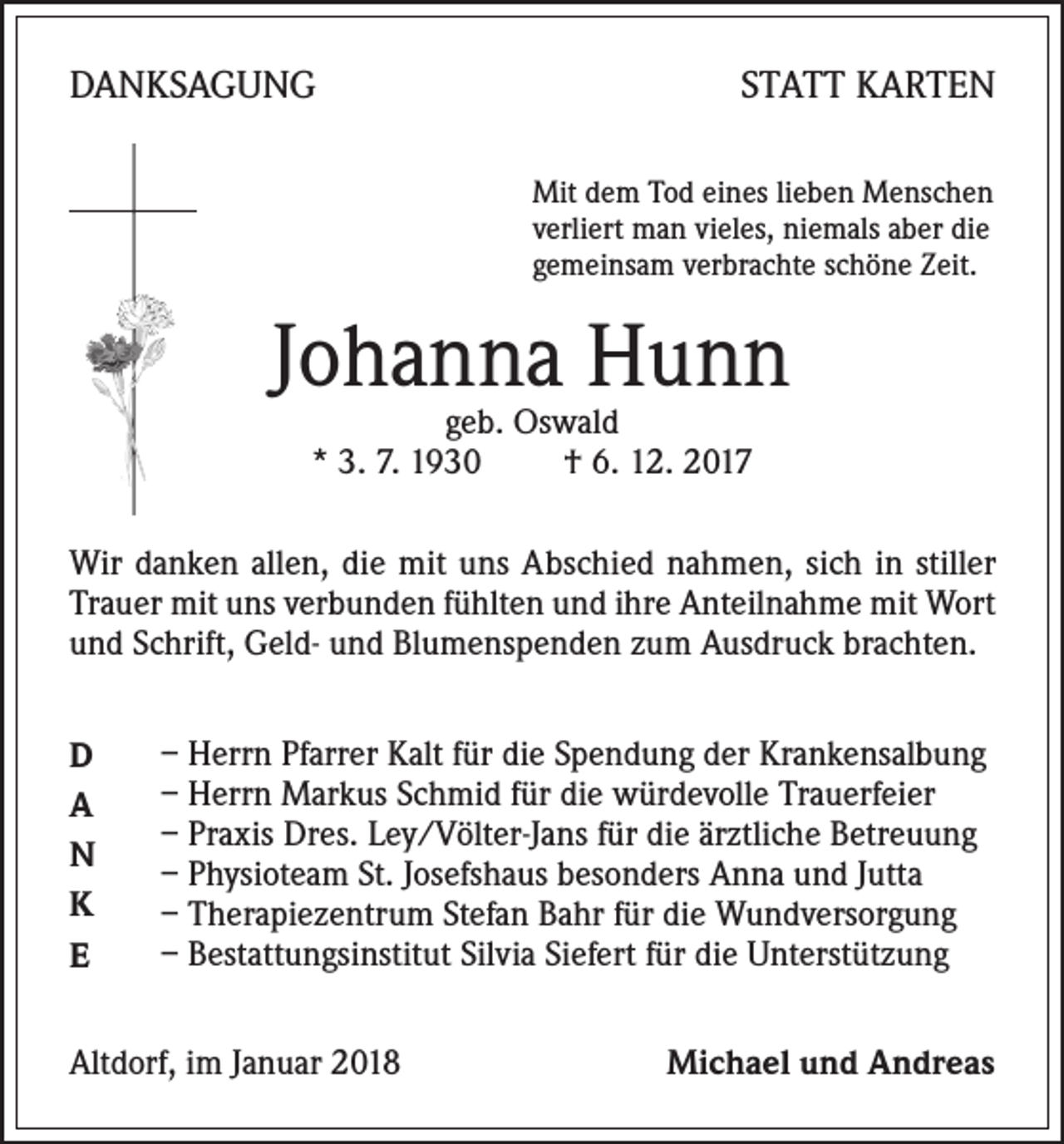 <p>DANKSAGUNG</p><p>STATT KARTEN<br />Mit dem Tod eines lieben Menschen<br />verliert man vieles, niemals aber die<br />gemeinsam verbrachte schöne Zeit.</p><p>Johanna Hunn<br />geb. Oswald<br />* 3. 7. 1930<br />† 6. 12. 2017</p><p>Wir danken allen, die mit uns Abschied nahmen, sich in stiller<br />Trauer mit uns verbunden fühlten und ihre Anteilnahme mit Wort<br />und Schrift, Geld- und Blumenspenden zum Ausdruck brachten.<br />D<br />A<br />N<br />K<br />E</p><p>– Herrn Pfarrer Kalt für die Spendung der Krankensalbung<br />– Herrn Markus Schmid für die würdevolle Trauerfeier<br />– Praxis Dres. Ley/Völter-Jans für die ärztliche Betreuung<br />– Physioteam St. Josefshaus besonders Anna und Jutta<br />– Therapiezentrum Stefan Bahr für die Wundversorgung<br />– Bestattungsinstitut Silvia Siefert für die Unterstützung</p><p>Altdorf, im Januar 2018</p><p>Michael und Andreas</p>