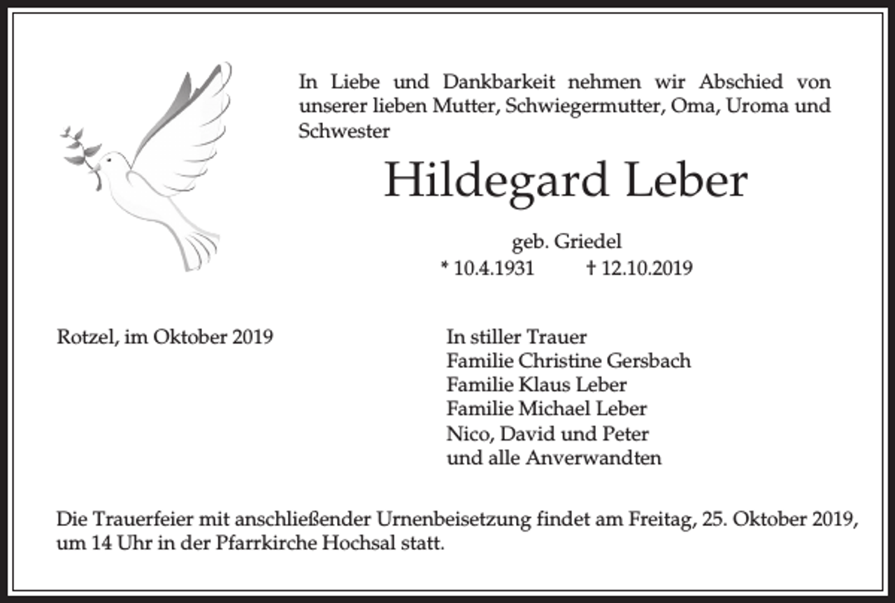 <p>In Liebe und Dankbarkeit nehmen wir Abschied von<br />unserer lieben Mutter, Schwiegermutter, Oma, Uroma und<br />Schwester</p><p>Hildegard Leber<br />geb. Griedel<br />* 10.4.1931<br />† 12.10.2019<br />Rotzel, im Oktober 2019</p><p>In stiller Trauer<br />Familie Christine Gersbach<br />Familie Klaus Leber<br />Familie Michael Leber<br />Nico, David und Peter<br />und alle Anverwandten</p><p>Die Trauerfeier mit anschließender Urnenbeisetzung findet am Freitag, 25. Oktober 2019,<br />um 14 Uhr in der Pfarrkirche Hochsal statt.</p>