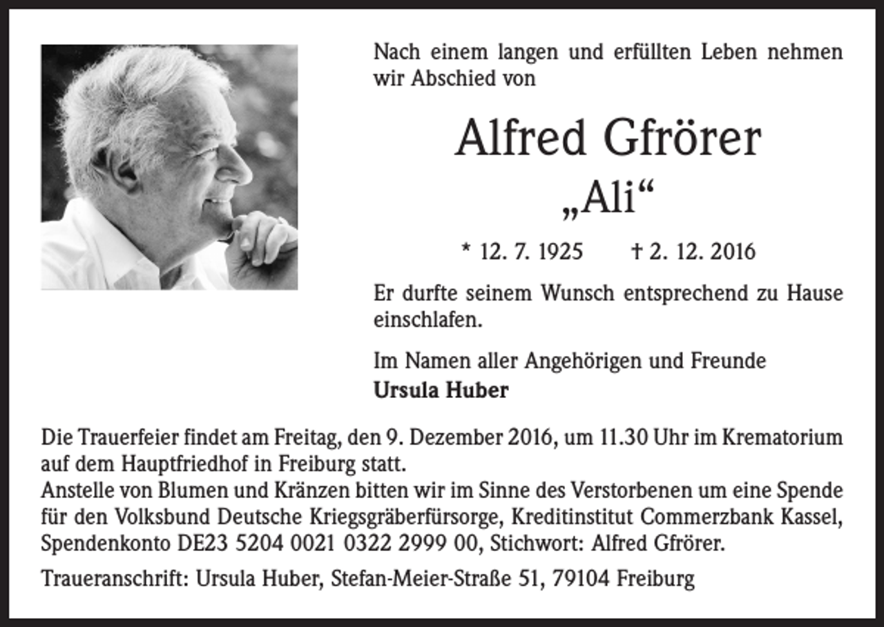 <p>Nach einem langen und erfüllten Leben nehmen<br />wir Abschied von</p><p>Alfred Gfrörer<br />„Ali“<br />* 12. 7. 1925 † 2. 12. 2016<br />Er durfte seinem Wunsch entsprechend zu Hause<br />einschlafen.<br />Im Namen aller Angehörigen und Freunde<br />Ursula Huber<br />Die Trauerfeier findet am Freitag, den 9. Dezember 2016, um 11.30 Uhr im ­Krematorium<br />auf dem Hauptfriedhof in Freiburg statt.<br />Anstelle von Blumen und Kränzen bitten wir im Sinne des Verstorbenen um eine ­Spende<br />für den Volksbund Deutsche Kriegsgräberfürsorge, Kreditinstitut Commerzbank Kassel,<br />Spendenkonto DE23 5204 0021 032999 00, Stichwort: Alfred Gfrörer.<br />Traueranschrift: Ursula Huber, Stefan-Meier-Straße 51, 79104 Freiburg</p>