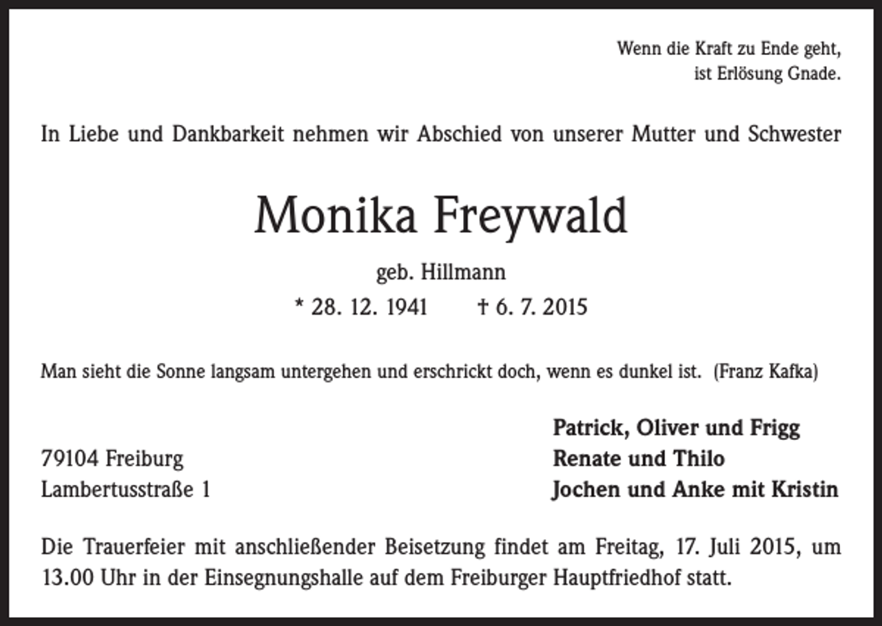 <p>Wenn die Kraft zu Ende geht,<br />ist Erlösung Gnade.</p><p>In Liebe und Dankbarkeit nehmen wir Abschied von unserer Mutter und Schwester</p><p>Monika Freywald<br />geb. Hillmann<br />* 28. 12. 1941 † 6. 7. 2015<br />Man sieht die Sonne langsam untergehen und erschrickt doch, wenn es dunkel ist. (Franz Kafka)</p><p>79104 Freiburg<br />Lambertusstraße 1</p><p>Patrick, Oliver und Frigg<br />Renate und Thilo<br />Jochen und Anke mit Kristin</p><p>Die Trauerfeier mit anschließender Beisetzung findet am Freitag, 17. Juli 2015, um<br />13.00 Uhr in der Einsegnungshalle auf dem Freiburger Hauptfriedhof statt.</p>