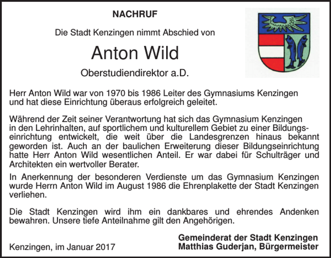 <p>NACHRUF<br />Die Stadt Kenzingen nimmt Abschied von</p><p>Anton Wild<br />Oberstudiendirektor a.D.<br />Herr Anton Wild war von 1970 bis 1986 Leiter des Gymnasiums Kenzingen<br />und hat diese Einrichtung überaus erfolgreich geleitet.<br />Während der Zeit seiner Verantwortung hat sich das Gymnasium Kenzingen<br />in den Lehrinhalten, auf sportlichem und kulturellem Gebiet zu einer Bildungseinrichtung entwickelt, die weit über die Landesgrenzen hinaus bekannt<br />geworden ist. Auch an der baulichen Erweiterung dieser Bildungseinrichtung<br />hatte Herr Anton Wild wesentlichen Anteil. Er war dabei für Schulträger und<br />Architekten ein wertvoller Berater.<br />In Anerkennung der besonderen Verdienste um das Gymnasium Kenzingen<br />wurde Herrn Anton Wild im August 1986 die Ehrenplakette der Stadt Kenzingen<br />verliehen.<br />Die Stadt Kenzingen wird ihm ein dankbares und ehrendes Andenken<br />bewahren. Unsere tiefe Anteilnahme gilt den Angehörigen.<br />Kenzingen, im Januar 2017</p><p>Gemeinderat der Stadt Kenzingen<br />Matthias Guderjan, Bürgermeister</p>