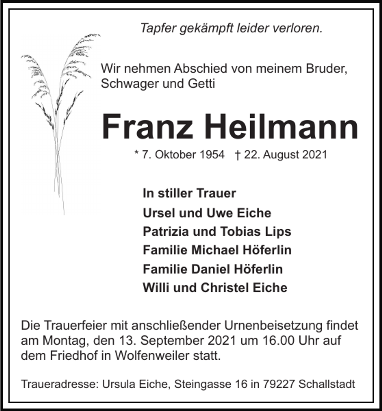 <p>Tapfer gekämpft leider verloren.<br />Wir nehmen Abschied von meinem Bruder,<br />Schwager und Getti</p><p>Franz Heilmann<br />* 7. Oktober 1954 † 22. August 2021</p><p>In stiller Trauer<br />Ursel und Uwe Eiche<br />Patrizia und Tobias Lips<br />Familie Michael Höferlin<br />Familie Daniel Höferlin<br />Willi und Christel Eiche<br />Die Trauerfeier mit anschließender Urnenbeisetzung findet<br />am Montag, den 13. September 2021 um 16.00 Uhr auf<br />dem Friedhof in Wolfenweiler statt.<br />Traueradresse: Ursula Eiche, Steingasse 16 in 79227 Schallstadt</p>