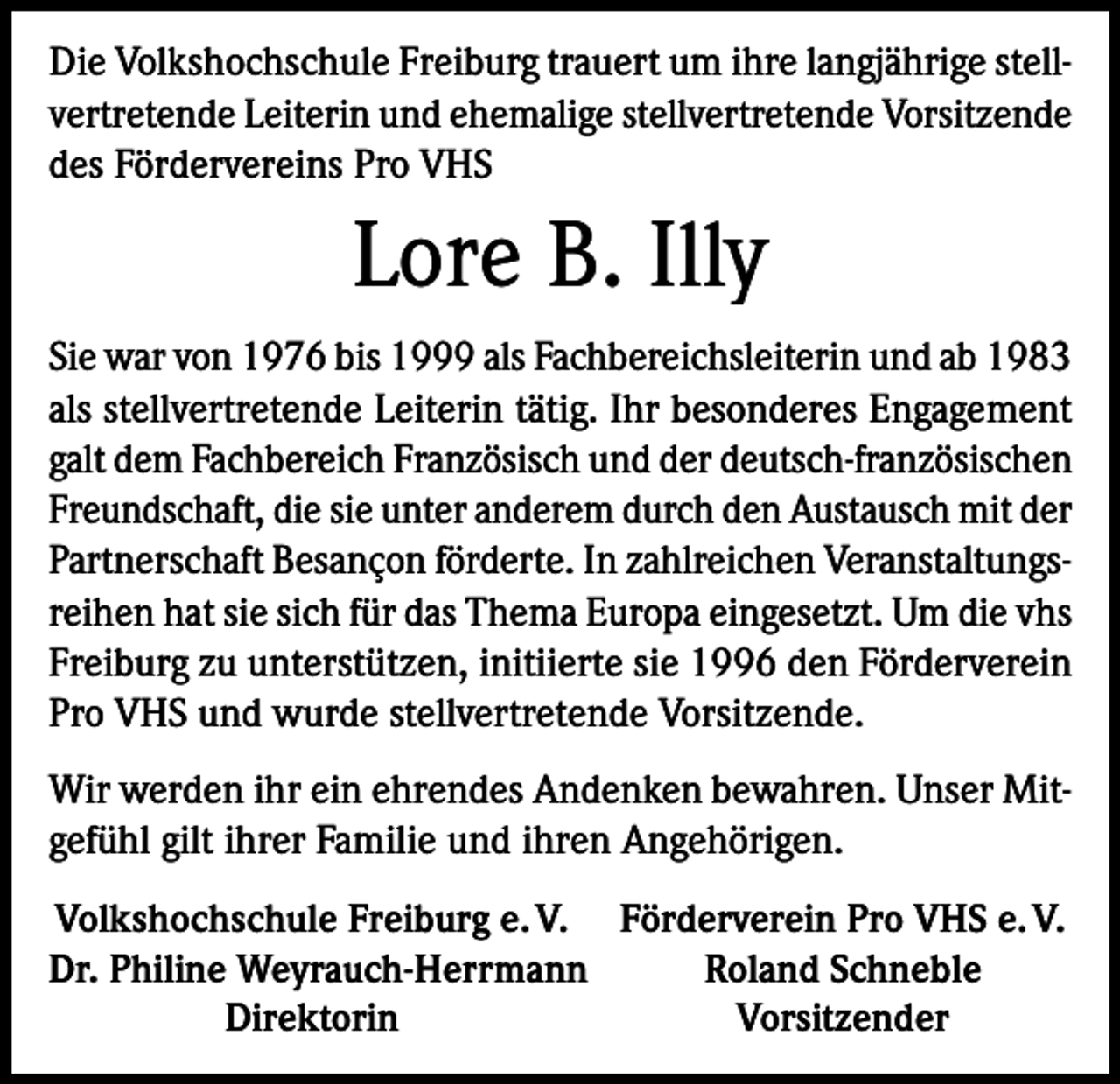 <p>Die Volkshochschule Freiburg trauert um ihre langjährige stellvertretende Leiterin und ehemalige stellvertretende Vorsitzende<br />des Fördervereins Pro VHS</p><p>Lore B. Illy<br />Sie war von 1976 bis 1999 als Fachbereichsleiterin und ab 1983<br />als stellvertretende Leiterin tätig. Ihr besonderes Engagement<br />galt dem Fachbereich Französisch und der deutsch-französischen<br />Freundschaft, die sie unter anderem durch den Austausch mit der<br />Partnerschaft Besançon förderte. In zahlreichen Veranstaltungsreihen hat sie sich für das Thema Europa eingesetzt. Um die vhs<br />Freiburg zu unterstützen, initiierte sie 1996 den Förderverein<br />Pro VHS und wurde stellvertretende Vorsitzende.<br />Wir werden ihr ein ehrendes Andenken bewahren. Unser Mitgefühl gilt ihrer Familie und ihren Angehörigen.<br />Volkshochschule Freiburg e. V. Förderverein Pro VHS e. V.<br />Dr. Philine Weyrauch-Herrmann<br />Roland Schneble</p><p>Direktorin<br />Vorsitzender</p>