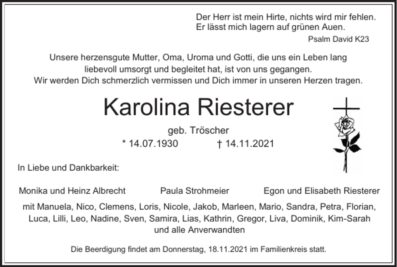 <p>Der Herr ist mein Hirte, nichts wird mir fehlen.<br />Er lässt mich lagern auf grünen Auen.<br />Psalm David K23</p><p>Unsere herzensgute Mutter, Oma, Uroma und Gotti, die uns ein Leben lang<br />liebevoll umsorgt und begleitet hat, ist von uns gegangen.<br />Wir werden Dich schmerzlich vermissen und Dich immer in unseren Herzen tragen.</p><p>Karolina Riesterer<br />geb. Tröscher<br />* 14.07.1930<br />† 14.11.2021<br />In Liebe und Dankbarkeit:<br />Monika und Heinz Albrecht</p><p>Paula Strohmeier</p><p>Egon und Elisabeth Riesterer</p><p>mit Manuela, Nico, Clemens, Loris, Nicole, Jakob, Marleen, Mario, Sandra, Petra, Florian,<br />Luca, Lilli, Leo, Nadine, Sven, Samira, Lias, Kathrin, Gregor, Liva, Dominik, Kim-Sarah<br />und alle Anverwandten<br />Die Beerdigung findet am Donnerstag, 18.11.2021 im Familienkreis statt.</p>