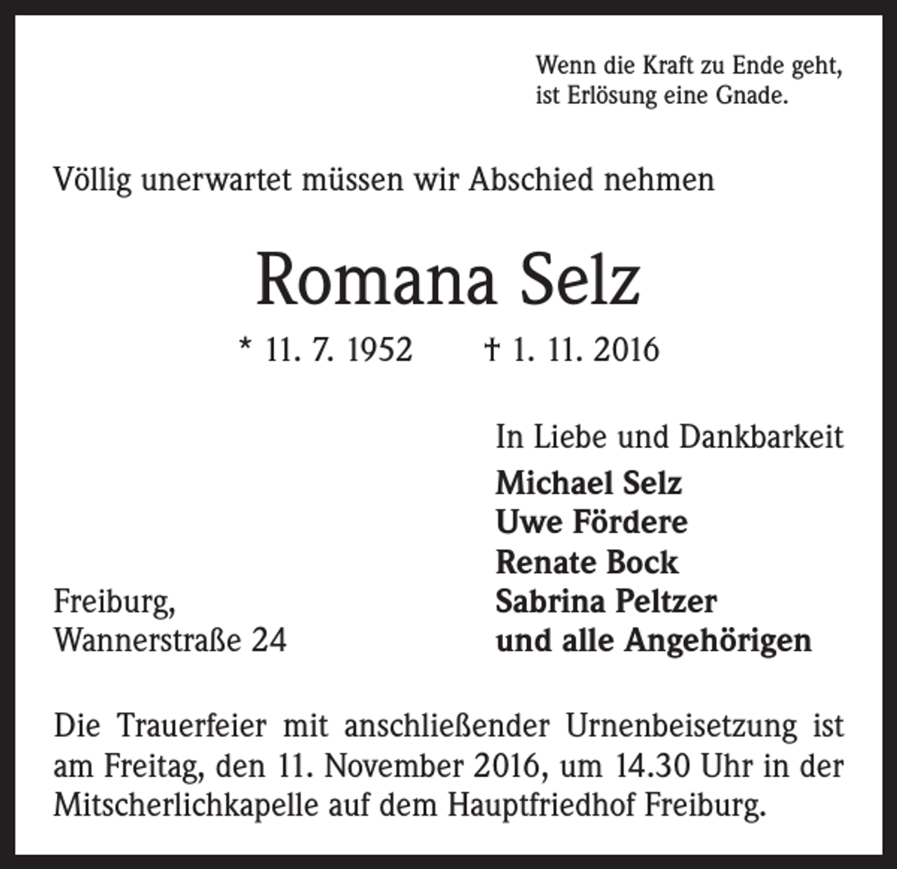 <p>Wenn die Kraft zu Ende geht,<br />ist Erlösung eine Gnade.</p><p>Völlig unerwartet müssen wir Abschied nehmen</p><p>Romana Selz<br />* 11. 7. 1952 † 1. 11. 2016</p><p>Freiburg,<br />Wannerstraße 24</p><p>In Liebe und Dankbarkeit<br />Michael Selz<br />Uwe Fördere<br />Renate Bock<br />Sabrina Peltzer<br />und alle Angehörigen</p><p>Die Trauerfeier mit anschließender Urnenbeisetzung ist<br />am Freitag, den 11. November 2016, um 14.30 Uhr in der<br />Mitscherlichkapelle auf dem Hauptfriedhof Freiburg.</p>