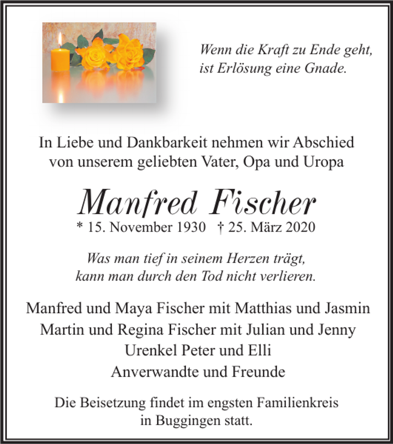 <p>Wenn die Kraft zu Ende geht,<br />ist Erlösung eine Gnade.</p><p>In Liebe und Dankbarkeit nehmen wir Abschied<br />von unserem geliebten Vater, Opa und Uropa</p><p>Manfred Fischer<br />* 15. November 1930 † 25. März 2020</p><p>Was man tief in seinem Herzen trägt,<br />kann man durch den Tod nicht verlieren.</p><p>Manfred und Maya Fischer mit Matthias und Jasmin<br />Martin und Regina Fischer mit Julian und Jenny<br />Urenkel Peter und Elli<br />Anverwandte und Freunde<br />Die Beisetzung findet im engsten Familienkreis<br />in Buggingen statt.</p>
