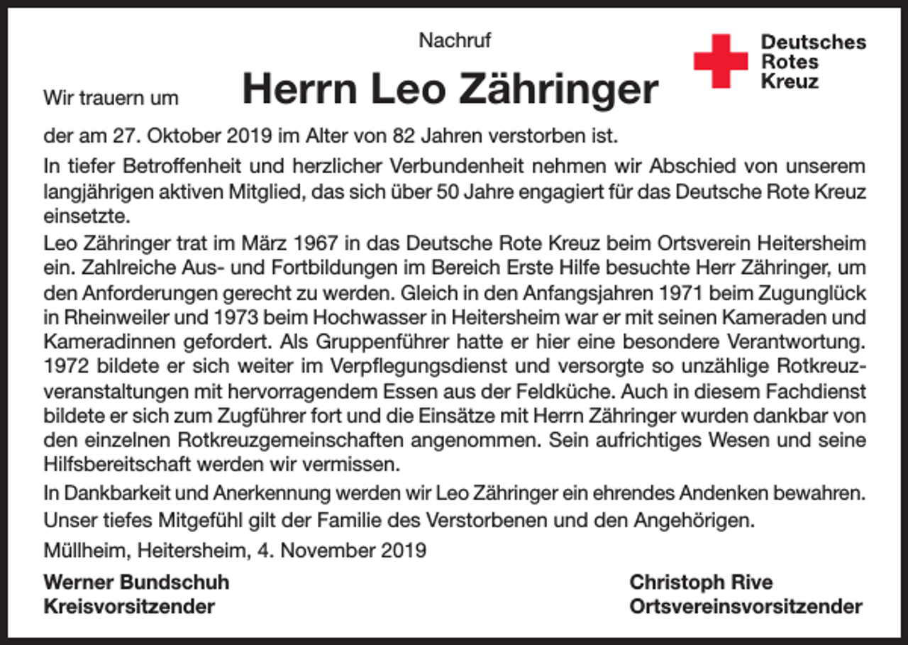 <p>Nachruf<br />Wir trauern um</p><p>Herrn Leo Zähringer</p><p>der am 27. Oktober 2019 im Alter von 82 Jahren verstorben ist.<br />In tiefer Betroffenheit und herzlicher Verbundenheit nehmen wir Abschied von unserem<br />langjährigen aktiven Mitglied, das sich über 50 Jahre engagiert für das Deutsche Rote Kreuz<br />einsetzte.<br />Leo Zähringer trat im März 1967 in das Deutsche Rote Kreuz beim Ortsverein Heitersheim<br />ein. Zahlreiche Aus- und Fortbildungen im Bereich Erste Hilfe besuchte Herr Zähringer, um<br />den Anforderungen gerecht zu werden. Gleich in den Anfangsjahren 1971 beim Zugunglück<br />in Rheinweiler und 1973 beim Hochwasser in Heitersheim war er mit seinen Kameraden und<br />Kameradinnen gefordert. Als Gruppenführer hatte er hier eine besondere Verantwortung.<br />1972 bildete er sich weiter im Verpflegungsdienst und versorgte so unzählige Rotkreuzveranstaltungen mit hervorragendem Essen aus der Feldküche. Auch in diesem Fachdienst<br />bildete er sich zum Zugführer fort und die Einsätze mit Herrn Zähringer wurden dankbar von<br />den einzelnen Rotkreuzgemeinschaften angenommen. Sein aufrichtiges Wesen und seine<br />Hilfsbereitschaft werden wir vermissen.<br />In Dankbarkeit und Anerkennung werden wir Leo Zähringer ein ehrendes Andenken bewahren.<br />Unser tiefes Mitgefühl gilt der Familie des Verstorbenen und den Angehörigen.<br />Müllheim, Heitersheim, 4. November 2019<br />Werner Bundschuh<br />Christoph Rive<br />Kreisvorsitzender Ortsvereinsvorsitzender</p>