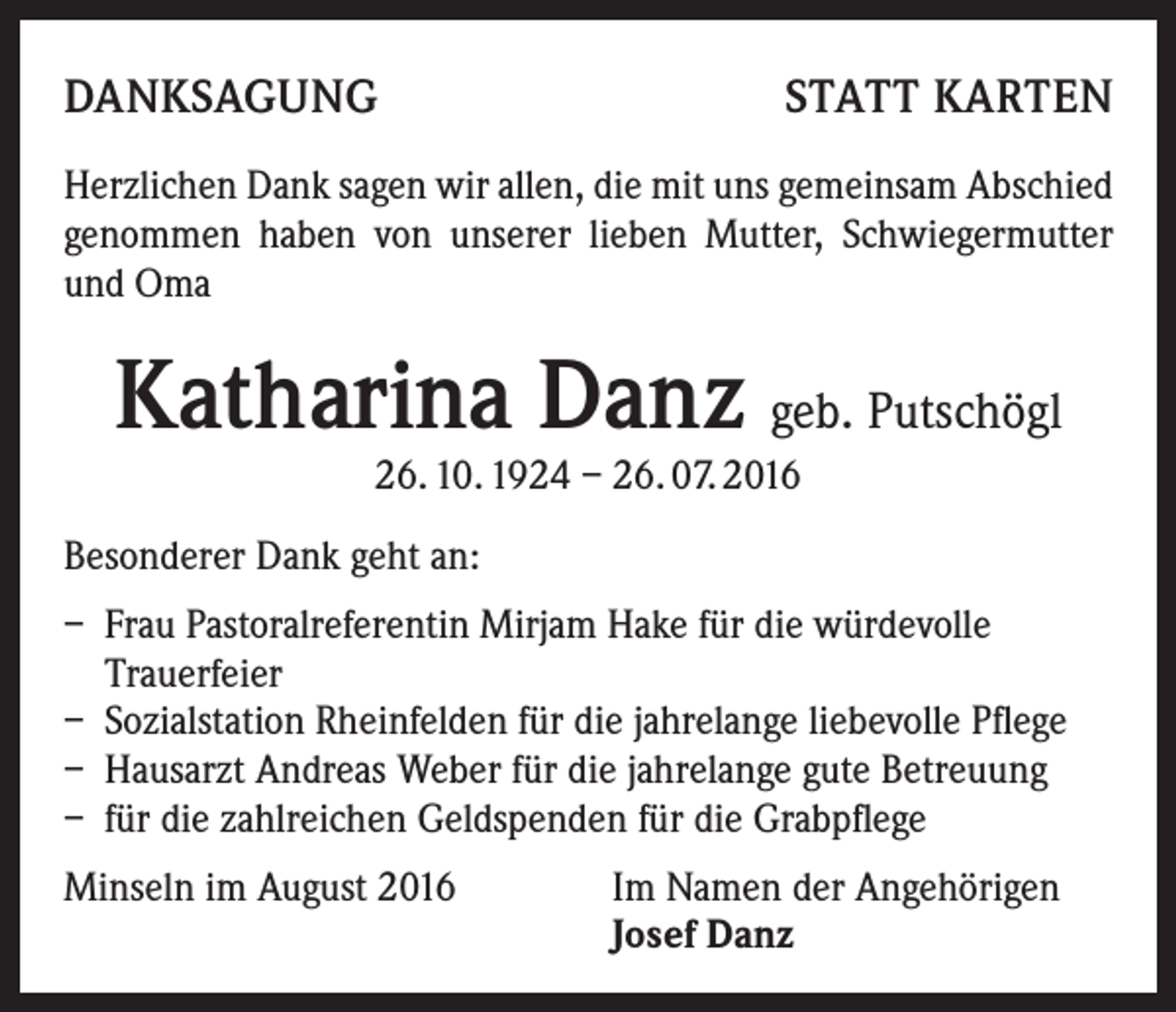 <p>Danksagung</p><p>statt karten</p><p>Herzlichen Dank sagen wir allen, die mit uns gemeinsam Abschied<br />genommen haben von unserer lieben Mutter, Schwiegermutter<br />und Oma</p><p>Katharina Danz geb. Putschögl<br />26. 10. 1924 – 26. 07. 2016</p><p>Besonderer Dank geht an:<br />– Frau Pastoralreferentin Mirjam Hake für die würdevolle<br />Trauerfeier<br />– Sozialstation Rheinfelden für die jahrelange liebevolle Pflege<br />– Hausarzt Andreas Weber für die jahrelange gute Betreuung<br />– für die zahlreichen Geldspenden für die Grabpflege<br />Minseln im August 2016 Im Namen der Angehörigen<br />Josef Danz</p>