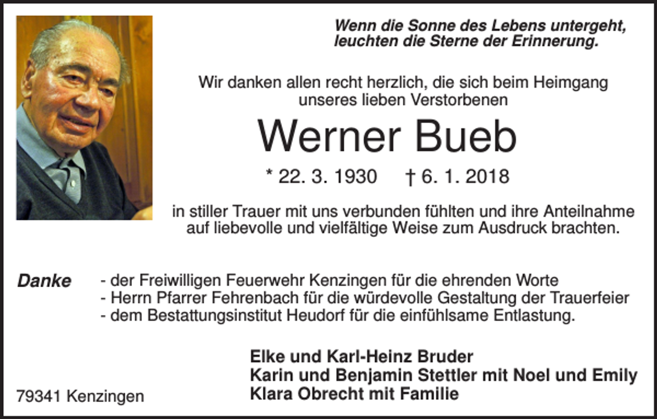 <p>Wenn die Sonne des Lebens untergeht,<br />leuchten die Sterne der Erinnerung.</p><p>Wir danken allen recht herzlich, die sich beim Heimgang<br />unseres lieben Verstorbenen</p><p>Werner Bueb<br />* 22. 3. 1930</p><p>† 6. 1. 2018</p><p>in stiller Trauer mit uns verbunden fühlten und ihre Anteilnahme<br />auf liebevolle und vielfältige Weise zum Ausdruck brachten.</p><p>Danke</p><p>- der Freiwilligen Feuerwehr Kenzingen für die ehrenden Worte<br />- Herrn Pfarrer Fehrenbach für die würdevolle Gestaltung der Trauerfeier<br />- dem Bestattungsinstitut Heudorf für die einfühlsame Entlastung.</p><p>79341 Kenzingen</p><p>Elke und Karl-Heinz Bruder<br />Karin und Benjamin Stettler mit Noel und Emily<br />Klara Obrecht mit Familie</p>