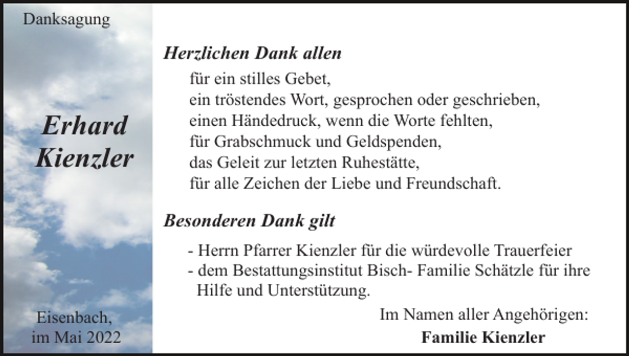 <p>Danksagung</p><p>Herzlichen Dank allen</p><p>Erhard<br />Kienzler</p><p>für ein stilles Gebet,<br />ein tröstendes Wort, gesprochen oder geschrieben,<br />einen Händedruck, wenn die Worte fehlten,<br />für Grabschmuck und Geldspenden,<br />das Geleit zur letzten Ruhestätte,<br />für alle Zeichen der Liebe und Freundschaft.</p><p>Besonderen Dank gilt</p><p>Eisenbach,<br />im Mai 2022</p><p>- Herrn Pfarrer Kienzler für die würdevolle Trauerfeier<br />- dem Bestattungsinstitut Bisch- Familie Schätzle für ihre<br />Hilfe und Unterstützung.<br />Im Namen aller Angehörigen:<br />Familie Kienzler</p>