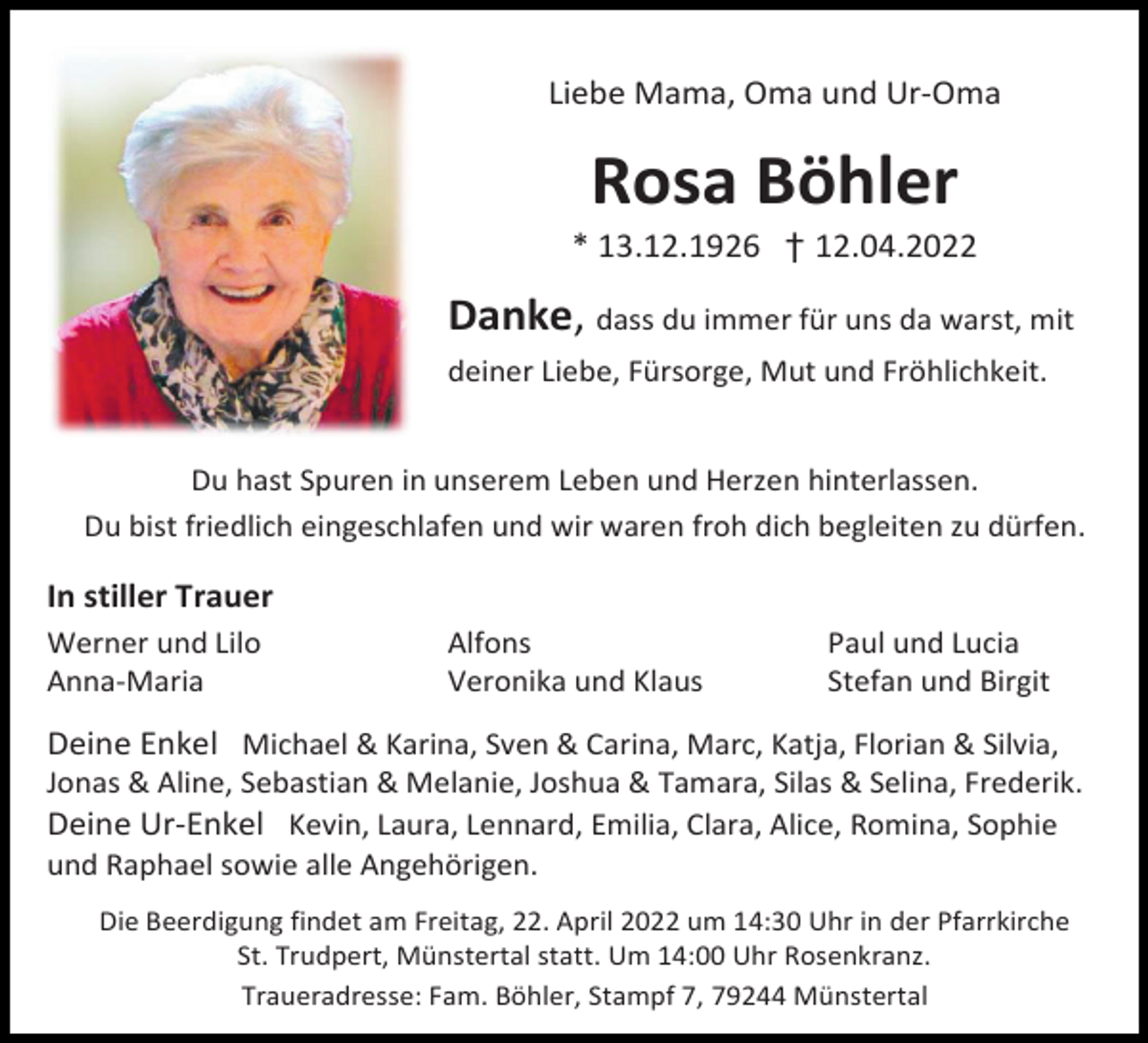 <p>Liebe Mama, Oma und Ur-Oma</p><p>Rosa Böhler<br />* 13.12.1926 † 12.04.2022</p><p>Danke, dass du immer für uns da warst, mit<br />deiner Liebe, Fürsorge, Mut und Fröhlichkeit.</p><p>Du hast Spuren in unserem Leben und Herzen hinterlassen.<br />Du bist friedlich eingeschlafen und wir waren froh dich begleiten zu dürfen.</p><p>In stiller Trauer<br />Werner und Lilo<br />Anna-Maria</p><p>Alfons<br />Veronika und Klaus</p><p>Paul und Lucia<br />Stefan und Birgit</p><p>Deine Enkel Michael &amp; Karina, Sven &amp; Carina, Marc, Katja, Florian &amp; Silvia,<br />Jonas &amp; Aline, Sebastian &amp; Melanie, Joshua &amp; Tamara, Silas &amp; Selina, Frederik.<br />Deine Ur-Enkel Kevin, Laura, Lennard, Emilia, Clara, Alice, Romina, Sophie<br />und Raphael sowie alle Angehörigen.<br />Die Beerdigung findet am Freitag, 22. April 2022 um 14:30 Uhr in der Pfarrkirche<br />St. Trudpert, Münstertal statt. Um 14:00 Uhr Rosenkranz.<br />Traueradresse: Fam. Böhler, Stampf 7, 79244 Münstertal</p>