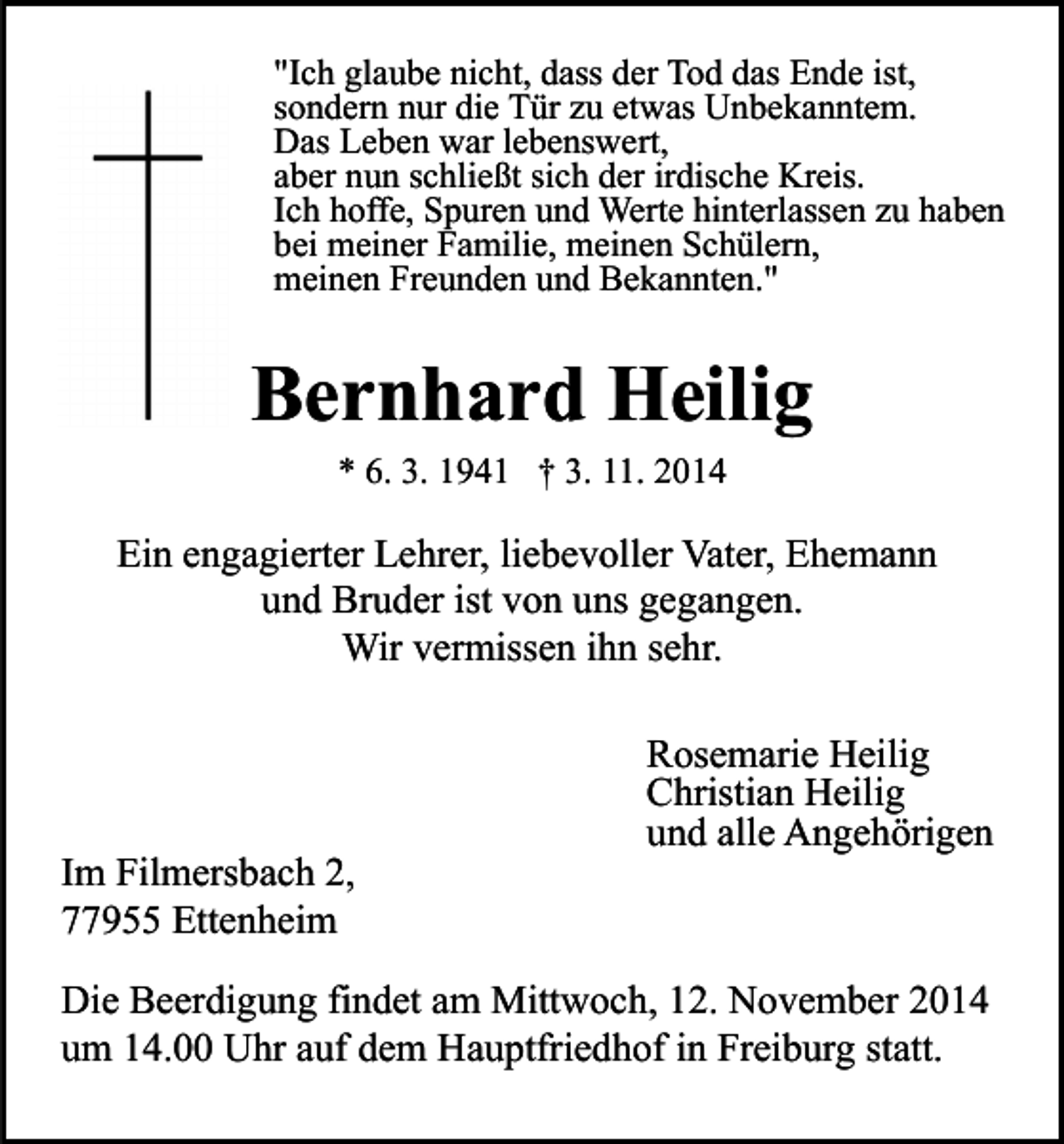 <p>"Ich glaube nicht, dass der Tod das Ende ist,<br />sondern nur die Tür zu etwas Unbekanntem.<br />Das Leben war lebenswert,<br />aber nun schließt sich der irdische Kreis.<br />Ich hoffe, Spuren und Werte hinterlassen zu haben<br />bei meiner Familie, meinen Schülern,<br />meinen Freunden und Bekannten."</p><p>Bernhard Heilig<br />* 6. 3. 1941 † 3. 11. 2014</p><p>Ein engagierter Lehrer, liebevoller Vater, Ehemann<br />und Bruder ist von uns gegangen.<br />Wir vermissen ihn sehr.</p><p>Im Filmersbach 2,<br />77955 Ettenheim</p><p>Rosemarie Heilig<br />Christian Heilig<br />und alle Angehörigen</p><p>Die Beerdigung findet am Mittwoch, 12. November 2014<br />um 14.00 Uhr auf dem Hauptfriedhof in Freiburg statt.</p>
