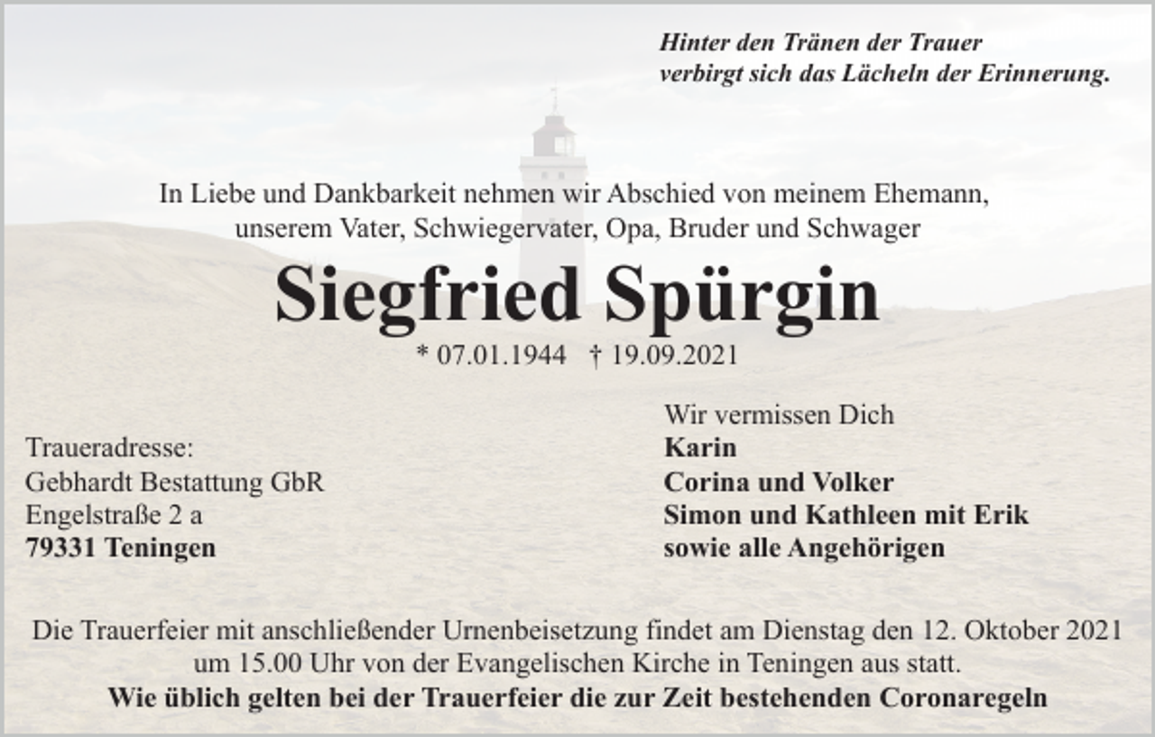 <p>Hinter den Tränen der Trauer<br />verbirgt sich das Lächeln der Erinnerung.</p><p>In Liebe und Dankbarkeit nehmen wir Abschied von meinem Ehemann,<br />unserem Vater, Schwiegervater, Opa, Bruder und Schwager</p><p>Siegfried Spürgin<br />* 07.01.1944 † 19.09.2021<br />Traueradresse:<br />Gebhardt Bestattung GbR<br />Engelstraße 2 a<br />79331 Teningen</p><p>Wir vermissen Dich<br />Karin<br />Corina und Volker<br />Simon und Kathleen mit Erik<br />sowie alle Angehörigen</p><p>Die Trauerfeier mit anschließender Urnenbeisetzung findet am Dienstag den 12. Oktober 2021<br />um 15.00 Uhr von der Evangelischen Kirche in Teningen aus statt.<br />Wie üblich gelten bei der Trauerfeier die zur Zeit bestehenden Coronaregeln</p>