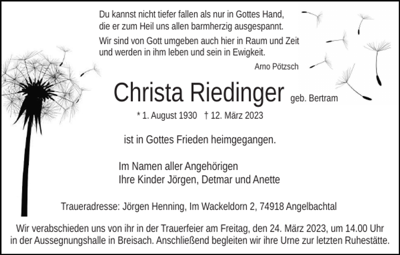<p>Du kannst nicht tiefer fallen als nur in Gottes Hand,<br />die er zum Heil uns allen barmherzig ausgespannt.<br />Wir sind von Gott umgeben auch hier in Raum und Zeit<br />und werden in ihm leben und sein in Ewigkeit.<br />Arno Pötzsch</p><p>Christa Riedinger</p><p>geb. Bertram</p><p>* 1. August 1930 † 12. März 2023</p><p>ist in Gottes Frieden heimgegangen.<br />Im Namen aller Angehörigen<br />Ihre Kinder Jörgen, Detmar und Anette<br />Traueradresse: Jörgen Henning, Im Wackeldorn 2, 74918 Angelbachtal<br />Wir verabschieden uns von ihr in der Trauerfeier am Freitag, den 24. März 2023, um 14.00 Uhr<br />in der Aussegnungshalle in Breisach. Anschließend begleiten wir ihre Urne zur letzten Ruhestätte.</p>